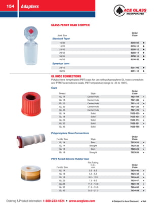 Adapters154
Ordering  Product Information: 1-800-223-4524  n  www.aceglass.com Subject to Ace Discount  Net
GLASS PENNY HEAD STOPPER
Joint Size
Order
Code
Standard Taper
10/30 8250-02
14/20 8255-10
24/40 8250-12
29/42 8250-14
34/45 8250-16
45/50 8250-20
Spherical Joint
28/15 8251-08
35/25 8251-12
GL HOSE CONNECTIONS
Polybutylene terepthalate (PBT) caps for use with polypropylene GL hose connectors
and PTFE faced silicone seals. PBT temperature range is -45 to 180˚C.
Caps
Thread Style
Order
Code
GL 14 Center Hole 7621-04
GL 18 Center Hole 7621-08
GL 25 Center Hole 7621-15
GL 32 Center Hole 7621-22
GL 45 Center Hole 7621-25
GL 14 Solid 7622-103
GL 18 Solid 7622-107
GL 25 Solid 7622-114
GL 32 Solid 7622-121
GL 45 Solid 7622-155
Polypropylene Hose Connections
For GL Size Style
Order
Code
GL 14 Bent 7623-20
GL 14 Straight 7623-22
GL 18 Bent 7623-24
GL 18 Straight 7623-26
PTFE Faced Silicone Rubber Seal
For GL Size
Fits Tubing
O.D.,
mm
Order
Code
GL 14 5.5 - 6.5 7624-40
GL 18 5.5 - 6.5 7624-42
GL 18 9.0 - 11.0 7624-45
GL 25 7.5 - 9.0 7624-47
GL 25 11.0 - 13.0 7624-49
GL 32 11.0 - 13.0 7624-52
GL 45 25.0 - 27.0 7624-54
 