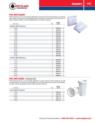 Adapters 155
Ordering  Product Information: 1-800-223-4524  n  www.aceglass.com
PTFE JOINT SLEEVES
PTFE sleeves are for use with glass adapters to prevent the joint from freezing, as well as
allow ease of removal for ground glass joints. Precludes contamination from lubricant or
leaks. Usable to 280°C, and will withstand low to medium vacuum.
Joint Size Qty.
Order
Code
0.05mm Wall Thickness
10/30 3 7643-02
12/30 3 7643-03
14/10 3 7643-07
14/20 3 7643-09
14/35 3 7643-04
19/38 3 7643-06
24/40 3 7643-08
29/42 3 7643-10
34/45 3 7643-12
40/50 3 7643-14
45/50 3 7643-16
50/50 3 7643-18
55/50 3 7643-20
60/50 3 7643-25
71/60 3 7643-29
0.13mm Wall Thickness
7/10 3 7642-02
10/10 3 7642-04
10/18 3 7642-03
14/10 3 7642-06
14/20 3 7642-07
24/40 3 7642-11
29/42 3 7642-15
34/45 3 7642-19
45/50 3 7642-23
PTFE JOINT SLEEVE w/Gripping Ring
PTFE sleeves are for use with glass adapters to prevent the joint from freezing, as well
as allow ease of removal for ground glass joints. These sleeves are sturdy and reusable.
Knurled, reinforced gripping ring for easy and safe removal.
Joint Size Qty.
Order
Code
0.4mm Wall Thickness
14/20 3 7641-04
24/40 3 7641-08
29/42 3 7641-10
34/45 3 7641-12
45/50 3 7641-16
 