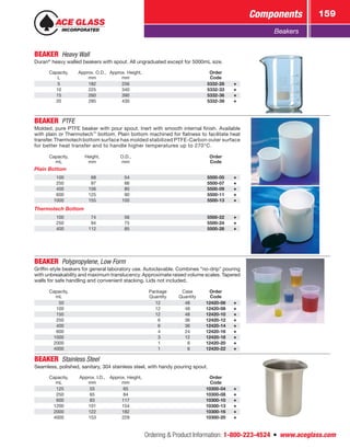 Ordering  Product Information: 1-800-223-4524  n  www.aceglass.com
Components 159
Beakers
BEAKER  Heavy Wall
Duran®
heavy walled beakers with spout. All ungraduated except for 5000mL size.
Capacity,
L
Approx. O.D.,
mm
Approx. Height,
mm
Order
Code
5 182 256 5332-28
10 225 340 5332-33
15 260 390 5332-36
20 285 430 5332-39
BEAKER  PTFE
Molded, pure PTFE beaker with pour spout. Inert with smooth internal finish. Available
with plain or Thermotech™
bottom. Plain bottom machined for flatness to facilitate heat
transfer. Thermotech bottom surface has molded stabilized PTFE-Carbon outer surface
for better heat transfer and to handle higher temperatures up to 270°C.
Capacity,
mL
Height,
mm
O.D.,
mm
Order
Code
Plain Bottom
 100  68  54 5500-05
 250  97  66 5500-07
 400 106  80 5500-09
 600 125  90 5500-11
1000 155 100 5500-13
Thermotech Bottom
 100  74  56 5500-22
 250  94  75 5500-24
 400 112  85 5500-26
BEAKER  Polypropylene, Low Form
Griffin-style beakers for general laboratory use. Autoclavable. Combines “no-drip” pouring
with unbreakability and maximum translucency. Approximate raised volume scales. ­Tapered
walls for safe handling and convenient stacking. Lids not included.
Capacity,
mL
Package
Quantity
Case
Quantity
Order
Code
  50 12 48 12420-06
 100 12 48 12420-08
 150 12 48 12420-10
 250  6 36 12420-12
 400  6 36 12420-14
 600  4 24 12420-16
1000  3 12 12420-18
2000  1  6 12420-20
4000  1  6 12420-22
BEAKER  Stainless Steel
Seamless, polished, sanitary, 304 stainless steel, with handy pouring spout.
Capacity,
mL
Approx. I.D.,
mm
Approx. Height,
mm
Order
Code
 125 55 65 10300-04
 250 65 84 10300-08
 600 83 117 10300-10
1200 101 154 10300-13
2000 122 182 10300-16
4000 153 229 10300-20
 