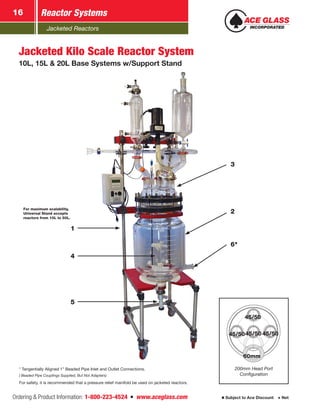 Jacketed Reactors
Ordering & Product Information: 1-800-223-4524  n  www.aceglass.com Subject to Ace Discount  Net
Reactor Systems16
2
3
6*
5
4
1
60mm
45/50
45/50
45/50 45/50
200mm Head Port
Configuration
Jacketed Kilo Scale Reactor System
10L, 15L & 20L Base Systems w/Support Stand
* Tangentially Aligned 1” Beaded Pipe Inlet and Outlet Connections.
( Beaded Pipe Couplings Supplied, But Not Adapters)
For safety, it is recommended that a pressure relief manifold be used on jacketed reactors.
For maximum scalability,
Universal Stand accepts
reactors from 10L to 50L.
 