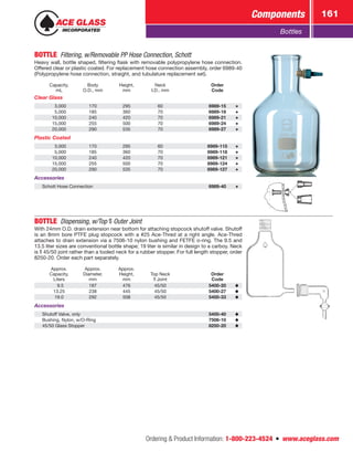 Ordering  Product Information: 1-800-223-4524  n  www.aceglass.com
Components 161
Bottles
BOTTLE  Filtering, w/Removable PP Hose Connection, Schott
Heavy wall, bottle shaped, filtering flask with removable polypropylene hose connection.
Offered clear or plastic coated. For replacement hose connection assembly, order 6989-40
(Polypropylene hose connection, straight, and tubulature replacement set).
Capacity,
mL
Body
O.D., mm
Height,
mm
Neck
I.D., mm
Order
Code
Clear Glass
 3,000 170 295 60 6989-15
 5,000 185 360 70 6989-18
10,000 240 420 70 6989-21
15,000 255 500 70 6989-24
20,000 290 535 70 6989-27
Plastic Coated
 3,000 170 295 60 6989-115
 5,000 185 360 70 6989-118
10,000 240 420 70 6989-121
15,000 255 500 70 6989-124
20,000 290 535 70 6989-127
Accessories
Schott Hose Connection 6989-40
BOTTLE  Dispensing, w/Top Outer Joint
With 24mm O.D. drain extension near bottom for attaching stopcock shutoff valve. Shutoff
is an 8mm bore PTFE plug stopcock with a #25 Ace-Thred at a right angle. Ace-Thred
­attaches to drain extension via a 7506-10 nylon bushing and FETFE o‑ring. The 9.5 and
13.5 liter sizes are conventional bottle shape; 19 liter is similar in design to a carboy. Neck
is  45/50 joint rather than a tooled neck for a rubber stopper. For full length stopper, order
8250-20. Order each part separately.
Approx.
Capacity,
Liters
Approx.
Diameter,
mm
Approx.
Height,
mm
Top Neck
Joint
Order
Code
 9.5 187 476 45/50 5400-20
13.25 238 445 45/50 5400-27
19.0 292 508 45/50 5400-33
Accessories
Shutoff Valve, only 5400-40
Bushing, Nylon, w/O‑Ring 7506-10
45/50 Glass Stopper 8250-20
 