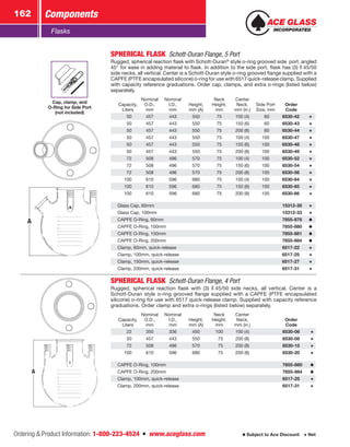 Ordering  Product Information: 1-800-223-4524  n  www.aceglass.com
Components162
Subject to Ace Discount  Net
Flasks
A
Cap, clamp, and
O‑Ring for Side Port
(not included)
SPHERICAL FLASK  Schott-Duran Flange, 5 Port
Rugged, spherical reaction flask with Schott-Duran®
style o‑ring grooved side port, angled
45° for ease in adding material to flask. In addition to the side port, flask has (3)  45/50
side necks, all vertical. Center is a Schott-Duran style o‑ring grooved flange supplied with a
CAPFE (PTFE encapsulated silicone) o‑ring for use with 6517 quick-release clamp. Supplied
with capacity reference graduations. Order cap, clamps, and extra o‑rings (listed below)
separately.
Capacity,
Liters
Nominal
O.D.,
mm
Nominal
I.D.,
mm
Height,
mm (A)
Neck
Height,
mm
Center
Neck,
mm (in.)
Side Port
Size, mm
Order
Code
 50 457 443 550 75 100 (4)  60 6530-42
 50 457 443 550 75 150 (6)  60 6530-43
 50 457 443 550 75 200 (8)  60 6530-44
 50 457 443 550 75 100 (4) 100 6530-47
 50 457 443 550 75 150 (6) 100 6530-48
 50 457 443 550 75 200 (8) 100 6530-49
 72 508 496 570 75 100 (4) 100 6530-52
 72 508 496 570 75 150 (6) 100 6530-54
 72 508 496 570 75 200 (8) 100 6530-56
100 610 596 680 75 100 (4) 100 6530-64
100 610 596 680 75 150 (6) 100 6530-65
100 610 596 680 75 200 (8) 100 6530-66
Glass Cap, 60mm 15312-30
Glass Cap, 100mm 15312-33
CAPFE O‑Ring, 60mm 7855-878
CAPFE O‑Ring, 100mm 7855-880
CAPFE O‑Ring, 150mm 7855-881
CAPFE O‑Ring, 200mm 7855-884
Clamp, 60mm, quick-release 6517-22
Clamp, 100mm, quick-release 6517-25
Clamp, 150mm, quick-release 6517-27
Clamp, 200mm, quick-release 6517-31
A
SPHERICAL FLASK  Schott-Duran Flange, 4 Port
Rugged, spherical reaction flask with (3)  45/50 side necks, all vertical. Center is a
Schott-Duran style o‑ring grooved flange supplied with a CAPFE (PTFE encapsulated
silicone) o‑ring for use with 6517 quick-release clamp. Supplied with capacity reference
graduations. Order clamp and extra o‑rings (listed below) separately.
Capacity,
Liters
Nominal
O.D.,
mm
Nominal
I.D.,
mm
Height,
mm (A)
Neck
Height,
mm
Center
Neck,
mm (in.)
Order
Code
 22 350 336 450 100 100 (4)  6530-06
 50 457 443 550  75 200 (8)  6530-08
 72 508 496 570  75 200 (8)  6530-15
100 610 596 680  75 200 (8)  6530-20
CAPFE O‑Ring, 100mm  7855-880
CAPFE O‑Ring, 200mm  7855-884
Clamp, 100mm, quick-release  6517-25
Clamp, 200mm, quick-release  6517-31
 