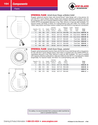 Ordering  Product Information: 1-800-223-4524  n  www.aceglass.com
Components164
Subject to Ace Discount  Net
Flasks
A
SPHERICAL FLASK Schott-Duran Flange, w/Bottom Outlet
Rugged, spherical reaction flask with Schott-Duran®
style flange with o‑ring groove, for
use with 6517 quick-release clamp. Flasks have capacity reference graduations, and can
be configured with one of several different bottom outlets. Each flask is supplied with one
CAPFE (PTFE encapsulated silicone) o‑ring. Plain silicone o‑rings are also available. For
reaction heads, see 6529 or 6530. For cooling/heating coils, see 12067. For mantles, see
12044. Easy Action and Piston bottom outlets have size 35/25 o‑ring ball joint connection.
Capacity,
Liters
O.D.,
mm
I.D.,
mm
Height,
mm (A)
Nominal
Flange I.D.,
mm (in.)
Use
Clamp
Replace.
CAPFE
O‑Ring
Outlet
Size,
mm
Bottom
Outlet
Style
Order
Code
 3 180 166 270 100 (4) 6517-25 7855-880 0-8 Easy Action 6534-04
 5 226 212 320 100 (4) 6517-25 7855-880 0-8 Easy Action 6534-06
 5 226 212 320 150 (6) 6517-27 7855-881 0-8 Easy Action 6534-09
 12 285 270 380 150 (6) 6517-27 7855-881 — Flush Seal 6534-60
 22 350 336 450 150 (6) 6517-27 7855-881 — Flush Seal 6534-62
 50 457 443 550 200 (8) 6517-31 7855-884 — Flush Seal 6534-64
 72 508 496 570 200 (8) 6517-31 7855-884 — Flush Seal 6534-66
A
SPHERICAL FLASK  Schott-Duran Flange, Jacketed
Rugged, spherical jacketed reaction flask with Schott-Duran style flange with o‑ring groove,
for use with 6517 quick-release clamp. Each flask is supplied with one CAPFE (PTFE en-
capsulated silicone) o‑ring. Plain silicone o‑rings are also available. 12L size is supplied
with capacity reference graduations. Inlet and outlet are size 28/15 o‑ring ball joints, sealed
tangentially. For reaction heads, see 6529. For cooling/heating coils, see 12076.
Capacity,
Liters
O.D.,
mm
I.D.,
mm
Height,
mm (A)
Nominal
Flange I.D.,
mm (in.)
Use
Clamp
Top
CAPFE
O‑Ring
Order
Code
 3 225 170 370 100 (4) 6517-25 7855-880 6535-03
 5 285 212 435 100 (4) 6517-25 7855-880 6535-05
 5 285 121 450 150 (6) 6517-27 7855-881 6535-07
12 360 270 505 150 (6) 6517-27 7855-881 6535-12
For safety, it is recommended that a pressure relief manifold be
used on jacketed reactors.
 