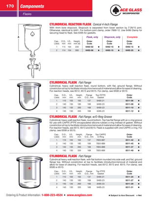 Ordering  Product Information: 1-800-223-4524  n  www.aceglass.com
Components170
Subject to Ace Discount  Net
Flasks
A
CYLINDRICAL REACTION FLASK  Conical 4-Inch Flange
With 4mm bore stopcock. Stopcock is separated from lower section by  28/15 joint.
Otherwise, identical to 6491. For bottom joint clamp, order 7669-12. Use 6496 Clamp for
securing head to flask. See 6495 for gaskets.
Flask, only Stopcock, only Complete
Cap.,
Liters
O.D.,
mm
I.D.,
mm
Height,
mm (A)
Order
Code
Order
Code
Order
Code
1 114 104 220 6492-02 6492-10 6492-15
2 114 104 300 6492-06 6492-10 6492-25
CYLINDRICAL FLASK  Flat Flange
Cylindrical, heavy wall reaction flask, round bottom, with flat, ground flange. Without
constriction at top to facilitate introduction/removal of material and allow for ease of cleaning.
For reaction heads, see 6512, 6513 and 6515. For clamp, see 6508 or 6510.
Cap.,
Liters
O.D.,
mm
I.D.,
mm
Height,
mm
Flange
O.D., mm
Top FETFE
Gasket
Order
Code
1 110 100 165 137 6495-21 6511-06
2 140 130 185 168 6495-23 6511-08
3 140 130 260 168 6495-23 6511-10
4 140 130 335 168 6495-23 6511-12
CYLINDRICAL FLASK  Flat Flange, w/O‑Ring Groove
Cylindrical, heavy wall reaction flask, round bottom. Top has flat flange with an o‑ring groove
for use with CAPFE (PTFE encapsulated silicone rubber) o‑ring instead of gasket. Without
constriction at top to facilitate introduction/removal of material and allow for ease of cleaning.
For reaction heads, see 6512, 6513 and 6515. Flask is supplied with one CAPFE o‑ring. For
clamp, see 6508 or 6510.
Cap.,
Liters
O.D.,
mm
I.D.,
mm
Height,
mm
Flange
O.D., mm
Top CAPFE
O‑Ring
Order
Code
1 110 100 165 137 7855-887 6511-42
2 140 130 185 168 7855-889 6511-45
3 140 130 260 168 7855-889 6511-47
4 140 130 335 168 7855-889 6511-49
CYLINDRICAL FLASK  Flat Flange
Cylindrical heavy wall reaction flask, with flat bottom rounded into side wall, and flat, ground
flange top. Without constriction at top to facilitate introduction/removal of material and
allow for ease of cleaning. For reaction heads, see 6512, 6513 and 6515. For clamp, see
6508 or 6510.
Cap.,
Liters
O.D.,
mm
I.D.,
mm
Height,
mm
Flange
O.D., mm
Top PTFE
Gasket
Order
Code
1 110 100 165 137 6495-21 6511-24
2 140 130 185 168 6495-23 6511-27
3 140 130 260 168 6495-23 6511-29
4 140 130 335 168 6495-23 6511-31
 