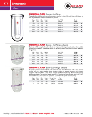 Ordering  Product Information: 1-800-223-4524  n  www.aceglass.com
Components172
Subject to Ace Discount  Net
Flasks
CYLINDRICAL FLASK  Conical 4-Inch Flange
Rugged cylindrical flask with conical neck opening of four inches (100mm). Uses 6496 clamp for
securing flask head to flask. See 6495 for gaskets.
Cap.,
mL
O.D.,
mm
I.D.,
mm
Height,
mm
Top PTFE
Gasket
Order
Code
 500 114 104 120 6495-10 6476-05
1000 114 104 180 6495-10 6476-10
1500 114 104 220 6495-10 6476-15
2000 114 104 260 6495-10 6476-20
3000 114 104 340 6495-10 6476-25
Indented
Indented
CYLINDRICAL FLASK  Conical 4-Inch Flange, w/Indents
Same as 6476, except with side indents for improved stirring characteristics. Not suitable
for vacuum operation. Uses 6496 clamp for securing conical flask head to flask. See 6495
for gaskets.
Cap.,
mL
O.D.,
mm
I.D.,
mm
Height,
mm
Top PTFE
Gasket
Order
Code
 500 114 104 120 6495-10 6477-05
1000 114 104 180 6495-10 6477-10
1500 114 104 220 6495-10 6477-15
2000 114 104 260 6495-10 6477-20
3000 114 104 340 6495-10 6477-25
Indented
Indented
CYLINDRICAL FLASK  Schott-Duran Flange, w/Indents
Rugged cylindrical reaction flask with Schott-Duran®
style flat flange with o‑ring groove,
for use with 6517 quick-release clamp but with indents for greater agitation. Each flask is
supplied with one CAPFE o‑ring (PTFE encapsulated silicone o‑ring). Plain silicone o‑rings
are also available. For reaction heads, see 6528. For cooling/heating coils, see 12067. NOT
suitable for vacuum or pressure operation. Uses 6517-25 quick-release clamp.
Cap.,
Liters
O.D.,
mm
I.D.,
mm
Height,
mm
Flange Size.
mm (in.)
Top
O‑Ring
Order
Code
1 110 100 180 100 (4) 7855-880 6526-10
2 110 100 265 100 (4) 7855-880 6526-12
 