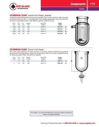 Ordering  Product Information: 1-800-223-4524  n  www.aceglass.com
Components 173
Flasks
CYLINDRICAL FLASK  Conical 4-Inch Flange, Jacketed
Jacketed cylindrical flask with conical neck opening of four inches (100mm). Inlet and outlet
connections are size 28/15 o‑ring ball joints, both sealed tangentially, one at top and one
at bottom of jacketed ­section. See 6495 for gaskets, 6496 for clamp.
Cap.,
mL
O.D.,
mm
I.D.,
mm
Height,
mm
Top PTFE
Gasket
Order
Code
1000 150 104 235 6495-10 6475-10
1500 150 104 245 6495-10 6475-15
2000 150 104 335 6495-10 6475-20
3000 150 104 415 6495-10 6475-25
CYLINDRICAL FLASK Conical 4-Inch Flange
With 4mm bore stopcock for rapid removal of contents without disturbing the general
arrangement of the apparatus. Conical neck opening is 100mm (4 inches). Use 6496 clamp
for securing head to flask. See 6495 for gaskets.
Cap.,
Liters
O.D.,
mm
I.D.,
mm
Height,
mm (A)
Top PTFE
Gasket
Order
Code
1 114 104 180 6495-10 6491-10
2 114 104 260 6495-10 6491-20
A
For safety, it is recommended that a pressure relief manifold be
used on jacketed reactors.
 