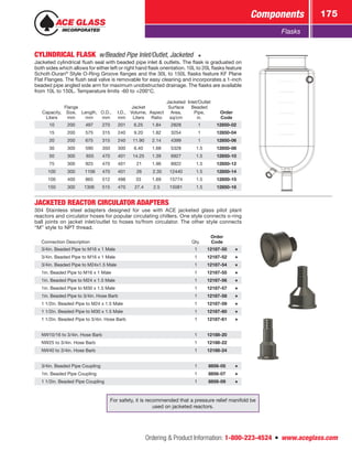 Ordering  Product Information: 1-800-223-4524  n  www.aceglass.com
Components 175
Flasks
CYLINDRICAL FLASK  w/Beaded Pipe Inlet/Outlet, Jacketed
Jacketed cylindrical flush seal with beaded pipe inlet  outlets. The flask is graduated on
both sides which allows for either left or right hand flask orientation. 10L to 20L flasks feature
Schott-Duran®
Style O-Ring Groove flanges and the 30L to 150L flasks feature KF Plane
Flat Flanges. The flush seal valve is removable for easy cleaning and incorporates a 1-inch
beaded pipe angled side arm for maximum unobstructed drainage. The flasks are available
from 10L to 150L. Temperature limits -60 to +200°C.
Capacity,
Liters
Flange
Size,
mm
Length,
mm
O.D.,
mm
I.D.,
mm
Jacket
Volume,
Liters
Aspect
Ratio
Jacketed
Surface
Area,
sq/cm
Inlet/Outlet
Beaded
Pipe,
in.
Order
Code
10 200 497 270 201 6.25 1.84 2828 1 12850-02
15 200 575 315 240 9.20 1.82 3254 1 12850-04
20 200 675 315 240 11.90 2.14 4399 1 12850-06
30 300 590 350 300 6.40 1.68 5328 1.5 12850-08
50 300  655 470 401 14.25 1.39 6927  1.5 12850-10
75 300 925 470 401   21 1.96  8922 1.5 12850-12
100 300  1106 470  401   26  2.35 12440 1.5 12850-14
100 400 865 512 498 33 1.69 15774 1.5 12850-15
150 300 1306  515  470  27.4 2.5 15081 1.5 12850-16
JACKETED REACTOR CIRCULATOR ADAPTERS
304 Stainless steel adapters designed for use with ACE jacketed glass pilot plant
reactors and circulator hoses for popular circulating chillers. One style connects o‑ring
ball joints on jacket inlet/outlet to hoses to/from circulator. The other style connects
“M” style to NPT thread.
Connection Description Qty.
Order
Code
3/4in. Beaded Pipe to M16 x 1 Male 1 12187-50
3/4in. Beaded Pipe to M16 x 1 Male 1 12187-52
3/4in. Beaded Pipe to M24x1.5 Male 1 12187-54
1in. Beaded Pipe to M16 x 1 Male 1 12187-55
1in. Beaded Pipe to M24 x 1.5 Male 1 12187-56
1in. Beaded Pipe to M30 x 1.5 Male 1 12187-57
1in. Beaded Pipe to 3/4in. Hose Barb 1 12187-58
1 1/2in. Beaded Pipe to M24 x 1.5 Male 1 12187-59
1 1/2in. Beaded Pipe to M30 x 1.5 Male 1 12187-60
1 1/2in. Beaded Pipe to 3/4in. Hose Barb 1 12187-61
NW10/16 to 3/4in. Hose Barb 1 12188-20
NW25 to 3/4in. Hose Barb 1 12188-22
NW40 to 3/4in. Hose Barb 1 12188-24
3/4in. Beaded Pipe Coupling 1 8856-05
1in. Beaded Pipe Coupling 1 8856-07
1 1/2in. Beaded Pipe Coupling 1 8856-09
For safety, it is recommended that a pressure relief manifold be
used on jacketed reactors.
 