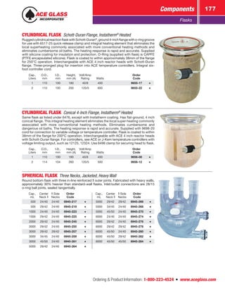 Ordering  Product Information: 1-800-223-4524  n  www.aceglass.com
Components 177
Flasks
CYLINDRICAL FLASK  Schott-Duran Flange, Instatherm®
Heated
RuggedcylindricalreactionflaskwithSchott-Duran®
,ground4-inchflangewitho‑ringgroove
for use with 6517-25 quick-release clamp and integral heating element that eliminates the
local superheating commonly associated with more conventional heating methods and
eliminates cumbersome oil baths. The heating response is rapid and accurate. Supplied
with silicone coating for insulation and protection. O-Ring (supplied with flask) is CAPFE
(PTFE encapsulated silicone). Flask is coated to within approximately 38mm of the flange
for 250°C operation. Interchangeable with ACE 4 inch reactor heads with Schott-Duran
flange. Three-pronged plug for insertion into ACE temperature controllers. Integral six-
foot controller cord.
Cap.,
Liters
O.D.,
mm
I.D.,
mm
Height,
mm (A)
Volt/Amp
Rating Watts
Order
Code
1 110 100 180 40/8 400 9655-17
2 110 100 200 120/5 600 9655-22
CYLINDRICAL FLASK  Conical 4-Inch Flange, Instatherm®
Heated
Same flask as listed under 6476, except with Instatherm coating. Has flat-ground, 4 inch
conical flange. This integral heating element eliminates the local super-heating commonly
associated with more conventional heating methods. Eliminates cumbersome and
dangerous oil baths. The heating response is rapid and accurate. Supplied with 9698-20
cord for connection to variable voltage or temperature controller. Flask is coated to within
38mm of the flange for 200ºC operation. Interchangeable with ACE 4 inch reactor heads
with Schott-Duran flange. For controllers, see ACE or J-Kem temperature controllers with
voltage limiting output, such as 12125, 12324. Use 6496 clamp for securing head to flask.
Cap.,
Liters
O.D.,
mm
I.D.,
mm
Height,
mm (A)
Volt/Amp
Rating Watts
Order
Code
1 110 100 180 40/8 400 9656-08
2 114 104 260 120/5 500 9656-12
SPHERICAL FLASK  Three Necks, Jacketed, Heavy Wall
Round bottom flask with three in-line reinforced  outer joints. Fabricated with heavy walls,
approximately 30% heavier than standard-wall flasks. Inlet/outlet connections are 28/15
o‑ring ball joints, sealed tangentially.
Cap.,
mL
Center
Neck
Side
Necks
Order
Code
Cap.,
mL
Center
Neck
Side
Necks
Order
Code
 500 24/40 24/40 6945-217 5000 29/42 29/42 6945-266
 500 29/42 24/40 6945-219 5000 34/45 24/40 6945-268
1000 24/40 24/40 6945-223 5000 45/50 24/40 6945-270
1000 29/42 24/40 6945-225 6000 24/40 24/40 6945-274
2000 29/42 24/40 6945-245 6000 29/42 24/40 6945-276
3000 29/42 24/40 6945-255 6000 29/42 29/42 6945-278
3000 29/42 29/42 6945-257 6000 45/50 24/40 6945-280
3000 34/45 24/40 6945-259 6000 45/50 29/42 6945-282
3000 45/50 24/40 6945-261 6000 45/50 45/50 6945-284
5000 29/42 24/40 6945-264
 