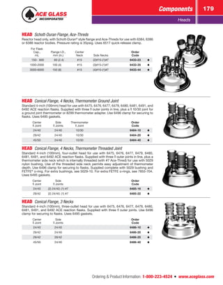 Ordering  Product Information: 1-800-223-4524  n  www.aceglass.com
Components 179
Heads
HEAD  Schott-Duran Flange, Ace‑Threds
Reactor head only, with Schott-Duran®
style flange and Ace‑Threds for use with 6384, 6386
or 6388 reactor bodies. Pressure rating is 35psig. Uses 6517 quick-release clamp.
For Flask
Cap.,
mL
Flange I.D.,
mm (in.)
Center
Neck Side Necks
Order
Code
 150- 600   60 (2.4) #15 (2)#15-(1)#7 6433-23
1000-2000 100 (4) #15 (3)#15-(1)#7 6433-35
3000-6000 150 (6)  #15 (4)#15-(1)#7 6433-44
HEAD Conical Flange, 4 Necks, Thermometer Ground Joint
Standard 4-inch (100mm) head for use with 6475, 6476, 6477, 6479, 6480, 6481, 6491, and
6492 ACE reaction flasks. Supplied with three  outer joints in line, plus a  10/30 joint for
a ground joint thermometer or 8299 thermometer adapter. Use 6496 clamp for securing to
flasks. Uses 6495 gaskets.
Center
Joint
Side
Joints
Thermometer
Joint
Order
Code
24/40 24/40 10/30 6484-10
29/42 24/40 10/30 6484-20
45/50 24/40 10/30 6484-40
HEAD  Conical Flange, 4 Necks, Thermometer Threaded Joint
Standard 4-inch (100mm), four-outlet head for use with 6475, 6476, 6477, 6479, 6480,
6481, 6491, and 6492 ACE reaction flasks. Supplied with three  outer joints in line, plus a
thermometer side neck which is internally threaded (with #7 Ace‑Thred) for use with 5029
nylon bushing. Use of the threaded side neck permits easy adjustment of thermometer
depth. Use 6496 clamp for securing to flasks. Supplied complete with 5029 bushing and
FETFE®
o‑ring. For extra bushings, see 5029-10. For extra FETFE o‑rings, see 7855-704.
Uses 6495 gaskets.
Center
Joint
Side
Joints
Order
Code
24/40 (2) 24/40; (1) #7 6485-16
29/42 (2) 24/40; (1) #7 6485-22
HEAD  Conical Flange, 3 Necks
Standard 4-inch (100mm), three-outlet head for use with 6475, 6476, 6477, 6479, 6480,
6481, 6491, and 6492 ACE reaction flasks. Supplied with three outer joints. Use 6496
clamp for securing to flasks. Uses 6495 gaskets.
Center
Joint
Side
Joints
Order
Code
24/40 24/40 6486-10
29/42 24/40 6486-20
29/42 29/42 6486-25
45/50 24/40 6486-40
 