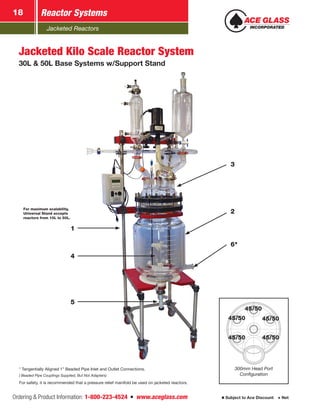 Jacketed Reactors
Ordering & Product Information: 1-800-223-4524  n  www.aceglass.com Subject to Ace Discount  Net
Reactor Systems18
2
3
6*
5
4
1
100mm
45/50
45/50
45/50
45/50
45/50
45/50
300mm Head Port
Configuration
Jacketed Kilo Scale Reactor System
30L & 50L Base Systems w/Support Stand
For maximum scalability,
Universal Stand accepts
reactors from 10L to 50L.
* Tangentially Aligned 1” Beaded Pipe Inlet and Outlet Connections.
( Beaded Pipe Couplings Supplied, But Not Adapters)
For safety, it is recommended that a pressure relief manifold be used on jacketed reactors.
 