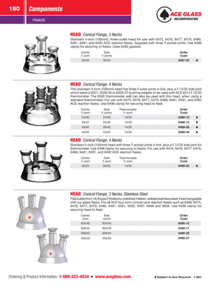 Ordering  Product Information: 1-800-223-4524  n  www.aceglass.com
Components180
Subject to Ace Discount  Net
Heads
HEAD  Conical Flange, 3 Necks
Standard 4-inch (100mm), three-outlet head for use with 6475, 6476, 6477, 6479, 6480,
6481, 6491, and 6492 ACE reaction flasks. Supplied with three  socket joints. Use 6496
clamp for securing to flasks. Uses 6495 gaskets.
Center
Joint
Side
Joints
Order
Code
35/25 35/25 6487-25
HEAD  Conical Flange, 4 Necks
This standard 4-inch (100mm) head has three  outer joints in line, plus a  14/35 side joint
which takes a 5021, 5028-26 or 8300-07 bushing adapter to be used with ACE 8314  10/30
thermometer. The 6500 thermometer well can also be used with this head, when using a
standard thermometer. For use with 6475, 6476, 6477, 6479, 6480, 6481, 6491, and 6492
ACE reaction flasks. Use 6496 clamp for securing head to flask.
Center
Joint
Side
Joints
Thermometer
Joint
Order
Code
24/40 24/40 14/35 6488-10
29/42 24/40 14/35 6488-15
29/42 29/42 14/35 6488-20
45/50 24/40 14/35 6488-40
HEAD  Conical Flange, 4 Necks
Standard 4-inch (100mm) head with three  socket joints in line, plus a  14/35 side joint for
thermometer. Use 6496 clamp for securing to flasks. For use with 6475, 6476, 6477, 6479,
6480, 6481, 6491, and 6492 ACE reaction flasks.
Center
Joint
Side
Joint
Thermometer
Joint
Order
Code
35/25 35/25 14/35 6489-20
HEAD  Conical Flange, 3 Necks, Stainless Steel
Fabricatedfrom18-8type316electro-polished,Heliarc-weldedstainlesssteel.Interchangeable
with our glass flasks. Fits all ACE four-inch conical neck reaction flasks such as 6469, 6475,
6476, 6477, 6479, 6480, 6481, 6491, 6492, 6497, 6498 and 9656. Use 6496 clamp for
securing head to flask.
Center
Joint
Side
Joints
Order
Code
24/40 24/40 6490-12
29/42 24/40 6490-17
29/42 29/42 6490-22
35/25 35/25 6490-27
 