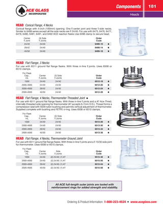 Ordering  Product Information: 1-800-223-4524  n  www.aceglass.com
Components 181
Heads
HEAD  Conical Flange, 4 Necks
Conical flange with 4-inch (100mm) opening. One  center joint and three  side necks.
Similar to 6488 series except all the side necks are  24/40. For use with 6475, 6476, 6477,
6479, 6480, 6481, 6491, and 6492 ACE reaction flasks Use 6496 clamp to secure head.
Center
Joint
(3) Side
Joints
Order
Code
24/40 24/40 6499-10
29/42 24/40 6499-14
45/50 24/40 6499-18
HEAD  Flat Flange, 3 Necks
For use with 6511 ground flat flange flasks. With three in-line  joints. Uses 6508 or
6510 clamps.
For Flask
Cap.,
mL
Center
Joints
(2) Side
Joints
Order
Code
1000 24/40 24/40 6512-16
2000-4000 24/40 24/40 6512-20
2000-4000 29/42 24/40 6512-24
2000-4000 45/50 24/40 6512-28
HEAD  Flat Flange, 4 Necks, Thermometer Threaded Joint 
For use with 6511 ground flat flange flasks. With three in-line  joints and a #7 Ace‑Thred,
internally threaded side opening for thermometer (#7 accepts 6-7mm O.D.). Thread forms a
compression seal with 5029 nylon bushing and permits vertical adjustment of thermometer.
Supplied complete with bushing and FETFE o‑ring. Uses 6508 or 6510 clamps.
For Flask
Cap.,
mL
Center
Joints
(2) Side
Joints
Order
Code
1000 24/40 24/40 6513-26
2000-4000 24/40 24/40 6513-30
2000-4000 29/42 24/40 6513-34
2000-4000 45/50 24/40 6513-38
HEAD  Flat Flange, 4 Necks, Thermometer Ground Joint
For use with 6511 ground flat flange flasks. With three in-line  joints and a  10/30 side joint
for thermometer. Uses 6508 or 6510 clamps.
For Flask
Cap.,
mL
Center
Joints
Side
Joints
Order
Code
1000 24/40 (2) 24/40; (1) #7 6515-46
2000-4000 24/40 (2) 24/40; (1) #7 6515-50
2000-4000 29/42 (2) 24/40; (1) #7 6515-54
2000-4000 45/50 (2) 24/40; (1) #7 6515-58
All ACE full-length outer joints are tooled with
reinforcement rings for added strength and stability.
 