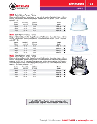 Ordering  Product Information: 1-800-223-4524  n  www.aceglass.com
Components 183
Heads
HEAD  Schott-Duran Flange, 4 Necks
Flat ground Schott-Duran®
style flange for use with all reaction flasks that have a 150mm
(6-inch) Schott-Duran ground mating flange. Supplied with four ground  joints. For clamp,
order 6517-27.
Center
Joint
Flange I.D.,
mm (in.)
(3) Side
Joints
Order
Code
24/40 150 (6) 24/40 6529-32
29/42 150 (6) 24/40 6529-36
45/50 150 (6) 24/40 6529-39
HEAD  Schott-Duran Flange, 5 Necks
Flat ground Schott-Duran style flange for use with all reaction flasks that have a 150mm
(6-inch) Schott-Duran ground mating flange. Supplied with five ground  joints. For clamp,
order 6517-27.
Center
Joint
Flange I.D.,
mm (in.)
(4) Side
Joints
Order
Code
24/40 150 (6) 24/40 6529-23
29/42 150 (6) 24/40 6529-25
29/42 150 (6) 29/42 6529-27
45/50 150 (6) 24/40 6529-29
HEAD  Schott-Duran Flange, 4 Necks
Flat ground Schott-Duran style flange for use with all reaction flasks that have a 150mm
(6-inch) Schott-Duran ground mating flange. Supplied with two in-line ground  joints and
one side, 10/30  joint, for thermal probe connection, etc. For adapter with #7 Ace‑Thred for
connecting thermometer or other type probe and permits easy vertical depth adjustment,
see 5028. For clamp, order 6517-27.
Center
Joint
Flange I.D.,
mm (in.)
(2) Side
Joints
Order
Code
24/40 150 (6) 24/40 6529-03
29/42 150 (6) 24/40 6529-04
29/42 150 (6) 29/42 6529-05
45/50 150 (6) 24/40 6529-06
All ACE full-length outer joints are tooled with
reinforcement rings for added strength and stability.
 