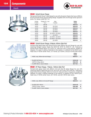 Ordering  Product Information: 1-800-223-4524  n  www.aceglass.com
Components184
Subject to Ace Discount  Net
Heads
HEAD  Schott-Duran Flange
Flat ground Schott-Duran®
style flange for use with all reaction flasks that have a 200mm
(8-inch) Schott-Duran ground mating flange. Supplied with one through seven ground
joints. For clamp, order 6517‑31.
Center
Joint
Flange I.D., mm
(in.)
Side
Joints
Order
Code
45/50 200 (8) — 6530-32
45/50 200 (8) (3) 24/40 6530-30
45/50 200 (8) (2) 29/42 6530-33
45/50 200 (8) (3) 29/42 6530-31
45/50 200 (8) (3) 45/50 6530-34
45/50 200 (8) (2) 45/50 – (2) 29/42 6530-35
45/50 200 (8) (4) 24/40 6530-36
45/50 200 (8) (3) 45/50 – (3) 29/42 6530-38
45/50 200 (8) (2) 29/42 – (2) 24/40 6530-39
45/50 200 (8) (2) 45/50 6530-40
HEAD  Schott-Duran Flange, 6 Necks, 60mm Side Port
Domed-style glass head with Schott-Duran style 200mm (8-inch) flange for use with
matching flanged reactor flasks like 6472-02, 6472-16, 6522-21, etc. Features a
Schott-Duran flange 60mm (2.4-inch) I.D. side port with o‑ring groove, angled 45
degrees, for ease in adding materials to the reactor. In addition to the 60mm port,
head has a  45/50 center neck, (1)  45/50, (2)  29/42, and (2)  24/40 side necks.
Order
Code
HEAD, only, 200mm (8-inch) flange 6530-37
GLASS CAP, 60mm 15312-30
CAPFE O‑Ring, 60mm 7855-878
CLAMP, 60mm, Quick-release 6517-22
HEAD  KF Plane Flange, 7 Necks, 100mm Side Port
Domed-style glass head with 300mm (12-inch) flat KF plane flange for use with
matching reactor flasks like 6472‑03, 6472‑05, 6472‑030, 6472‑050 etc. Features a
large Schott-Duran flange 100mm (4-inch) I.D. side port with o‑ring groove, angled 30
degrees, for ease in adding materials to the reactor. In addition to the 100mm port,
head has a  45/50 center neck, (4)  45/50, and (2)  29/42 side necks.
Order
Code
HEAD, only, 300mm (12-inch) KF flange 6530-45
GLASS CAP, 100mm 15312-33
CAPFE O‑Ring, 100mm 7855-880
CLAMP, 100mm, Quick-release 6517-25
 
