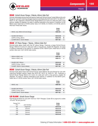 Ordering  Product Information: 1-800-223-4524  n  www.aceglass.com
Components 185
Heads
HEAD  Schott-Duran Flange, 5 Necks, 60mm Side Port
Domed-style glass photochemical reactor head with Schott-Duran®
style 200mm (8-inch)
flange for use with matching flanged reactors and flasks like 6472-02, 6472-16, 6522-21,
6524-73, etc. Features a Schott-Duran flange 60mm (2.4-inch) I.D. side port with o‑ring
groove, angled 45 degrees, for ease in adding materials to the reactor. In addition to the
60mm port, head has a  45/50 center neck, (1)  45/50, (1)  29/42, (1)  24/40, and (1)
#50 Ace‑Thred side necks.
Order
Code
HEAD, only, 200mm (8-inch) flange 6530-85
GLASS CAP, 60mm 15312-30
CAPFE O‑Ring, 60mm 7855-878
CLAMP, 60mm, Quick-release 6517-22
HEAD  KF Plane Flange, 7 Necks, 100mm Side Port
Domed-style glass head with flat KF plane flange. Features a large Schott-Duran
flange 100mm (4-inch) I.D. side port with o‑ring groove, angled 30 degrees, for ease
in adding materials to the reactor. In addition to the 100mm port, head has a  45/50
center neck and (5)  45/50 side necks.
Order
Code
300mm HEAD, only 6530-46
400mm HEAD, only 6530-75
GLASS CAP, 100mm 15312-33
CAPFE O‑Ring, 100mm 7855-880
CLAMP, 100mm, Quick-release 6517-25
HEAD  Schott-Duran Flange, 5 Necks, 60mm Side Port
Domed-style glass head with Schott-Duran style 200mm (8-inch) flange for use with
matching flanged reactor flasks like 6472-02, 6472-16, 6522-21, etc. Features a
Schott-Duran flange 60mm (2.4-inch) I.D. side port with o‑ring groove, angled 45
degrees, for ease in adding materials to the reactor. In addition to the 60mm port,
head has a  45/50 center neck, (3)  45/50 side necks.
Order
Code
HEAD, only 6530-28
GLASS CAP, 60mm 15312-30
CAPFE O‑Ring, 60mm 7855-878
CLAMP, 60mm, Quick-release 6517-22
LID BLANK  Schott-Duran Flange
Flat flange lid blank for use with 15310 or 15311 flanges. Code-30 is unground; codes
-33 and -36 are ground.
Flange O.D.,
mm Joint Surface
Order
Code
60 Unground 15312-30
100 Ground 15312-33
120 Ground 15312-34
150 Ground 15312-36
200 Ground 15312-40
 
