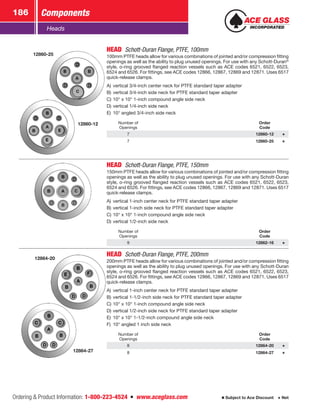 Ordering  Product Information: 1-800-223-4524  n  www.aceglass.com
Components186
Subject to Ace Discount  Net
Heads
12860-25
12860-12
HEAD Schott-Duran Flange, PTFE, 100mm
100mm PTFE heads allow for various combinations of jointed and/or compression fitting
openings as well as the ability to plug unused openings. For use with any Schott-Duran®
style, o-ring grooved flanged reaction vessels such as ACE codes 6521, 6522, 6523,
6524 and 6526. For fittings, see ACE codes 12866, 12867, 12869 and 12871. Uses 6517
quick-release clamps.
A)	vertical 3/4-inch center neck for PTFE standard taper adapter
B)	vertical 3/4-inch side neck for PTFE standard taper adapter
C)	10° x 10° 1-inch compound angle side neck
D)	vertical 1/4-inch side neck
E)	 10° angled 3/4-inch side neck
Number of
Openings
Order
Code
7 12860-12
7 12860-25
HEAD Schott-Duran Flange, PTFE, 150mm
150mm PTFE heads allow for various combinations of jointed and/or compression fitting
openings as well as the ability to plug unused openings. For use with any Schott-Duran
style, o-ring grooved flanged reaction vessels such as ACE codes 6521, 6522, 6523,
6524 and 6526. For fittings, see ACE codes 12866, 12867, 12869 and 12871. Uses 6517
quick-release clamps.
A)	vertical 1-inch center neck for PTFE standard taper adapter
B)	vertical 1-inch side neck for PTFE standard taper adapter
C)	10° x 10° 1-inch compound angle side neck
D)	vertical 1/2-inch side neck
Number of
Openings
Order
Code
9 12862-16
12864-20
12864-27
HEAD Schott-Duran Flange, PTFE, 200mm
200mm PTFE heads allow for various combinations of jointed and/or compression fitting
openings as well as the ability to plug unused openings. For use with any Schott-Duran
style, o-ring grooved flanged reaction vessels such as ACE codes 6521, 6522, 6523,
6524 and 6526. For fittings, see ACE codes 12866, 12867, 12869 and 12871. Uses 6517
quick-release clamps.
A)	vertical 1-inch center neck for PTFE standard taper adapter
B)	vertical 1-1/2-inch side neck for PTFE standard taper adapter
C)	10° x 10° 1-inch compound angle side neck
D)	vertical 1/2-inch side neck for PTFE standard taper adapter
E)	 10° x 10° 1-1/2-inch compound angle side neck
F)	 10° angled 1 inch side neck
Number of
Openings
Order
Code
8 12864-20
8 12864-27
 