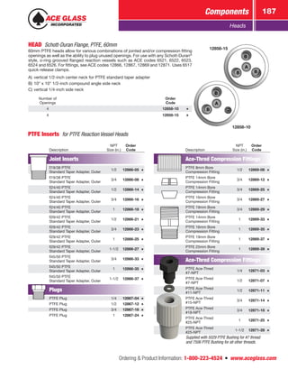 Ordering  Product Information: 1-800-223-4524  n  www.aceglass.com
Components 187
Heads
PTFE Inserts  for PTFE Reaction Vessel Heads
HEAD Schott-Duran Flange, PTFE, 60mm
60mm PTFE heads allow for various combinations of jointed and/or compression fitting
openings as well as the ability to plug unused openings. For use with any Schott-Duran®
style, o-ring grooved flanged reaction vessels such as ACE codes 6521, 6522, 6523,
6524 and 6526. For fittings, see ACE codes 12866, 12867, 12869 and 12871. Uses 6517
quick-release clamps.
A)	vertical 1/2-inch center neck for PTFE standard taper adapter
B)	10° x 10° 1/2-inch compound angle side neck
C)	vertical 1/4-inch side neck
Number of
Openings
Order
Code
4 12858-10
4 12858-15
12858-10
12858-15
Supplied with 5029 PTFE Bushing for #7 thread
and 7506 PTFE Bushing for all other threads.
Description
NPT
Size (in.)
Order
Code
Joint Inserts
19/38 PTFE
1/2 12866-05
Standard Taper Adapter, Outer
19/38 PTFE
3/4 12866-08
Standard Taper Adapter, Outer
24/40 PTFE
1/2 12866-14
Standard Taper Adapter, Outer
24/40 PTFE
3/4 12866-16
Standard Taper Adapter, Outer
24/40 PTFE
1 12866-18
Standard Taper Adapter, Outer
29/42 PTFE
1/2 12866-21
Standard Taper Adapter, Outer
29/42 PTFE
3/4 12866-23
Standard Taper Adapter, Outer
29/42 PTFE
1 12866-25
Standard Taper Adapter, Outer
29/42 PTFE
1-1/2 12866-27
Standard Taper Adapter, Outer
45/50 PTFE
3/4 12866-33
Standard Taper Adapter, Outer
45/50 PTFE
1 12866-35
Standard Taper Adapter, Outer
45/50 PTFE
1-1/2 12866-37
Standard Taper Adapter, Outer
Plugs
PTFE Plug 1/4 12867-04
PTFE Plug 1/2 12867-12
PTFE Plug 3/4 12867-18
PTFE Plug 1 12867-24
Description
NPT
Size (in.)
Order
Code
Ace‑Thred Compression Fittings
PTFE 8mm Bore
1/2 12869-08
Compression Fitting
PTFE 14mm Bore
3/4 12869-12
Compression Fitting
PTFE 14mm Bore
3/4 12869-25
Compression Fitting
PTFE 16mm Bore
3/4 12869-27
Compression Fitting
PTFE 19mm Bore
3/4 12869-29
Compression Fitting
PTFE 14mm Bore
1 12869-33
Compression Fitting
PTFE 16mm Bore
1 12869-35
Compression Fitting
PTFE 19mm Bore
1 12869-37
Compression Fitting
PTFE 25mm Bore
1 12869-39
Compression Fitting
Ace‑Thred Compression Fittings
PTFE Ace‑Thred
1/4 12871-03
#7-NPT
PTFE Ace‑Thred
1/2 12871-07
#7-NPT
PTFE Ace‑Thred
1/2 12871-11
#11-NPT
PTFE Ace‑Thred
3/4 12871-14
#15-NPT
PTFE Ace‑Thred
3/4 12871-18
#18-NPT
PTFE Ace‑Thred
1 12871-25
#25-NPT
PTFE Ace‑Thred
1-1/2 12871-28
#25-NPT
 