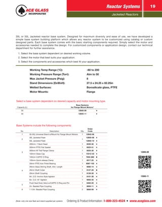 Jacketed Reactors
Ordering & Product Information: 1-800-223-4524  n  www.aceglass.com
Reactor Systems 19
Select a base system dependent on desired capacity and motor mounting type.
Capacity (L)
Base Systems
for Flange Mount Motors*
30 12845-09
50 12845-11
Base Systems include the following components:
No. Description Qty.
Order
Code
1 30-50L Universal Stand w/Mount for Flange Mount Motors 1 12842-06
2
30L Jacketed Flask
1
12850-08
50L Jacketed Flask 12850-10
3
300mm, 7 Neck Head 1 6530-46
300mm PTFE Flat Gasket 1 6525-51
300mm KF Flat Flange Clamp 1 6525-30
100mm Glass Cap 1 15312-33
100mm CAPFE O-Ring 1 7855-880
100mm Quick-release Clamp 1 6517-25
4
28mm PTFE Ace-Thred Bearing 1 8067-105
28mm Glass Stirring Shaft, 45in. Length 1 8080-14
28mm Shaft Collar 1 8127-28
28mm Shaft Coupling 1 8126-28
8in. O.D. Anchor Style Agitator 1 8101-38
6in. O.D. 45° Agitator 1 8093-35
5
Flush Seal Drain Valve w/CAPFE O-Ring and Pin 1 6482-20
2in. Beaded Pipe Coupling 1 8856-11
6 1 1/2in. Beaded Pipe Coupling 2 8856-09
12845-09
12845-11
Working Temp Range (°C):	 -60 to 200
Working Pressure Range (Torr):	 Atm to 50
Max Jacket Pressure (Psig):	 8
Stand Dimensions (DxWxH):	 27.5 x 24.25 x 82.25in
Wetted Surfaces:	 Borosilicate glass, PTFE
Motor Mounts:	 Flange
(Note: only one size flask and stand supplied per system)
30L or 50L Jacketed reactor base system. Designed for maximum diversity and ease of use, we have developed a
simple base system building platform which allows any reactor system to be customized using catalog or custom
designed parts. Each base system comes with the basic starting components required. Simply select the motor and
accessories needed to complete the design. For customized components or application design, contact our technical
department for further assistance.
1. Select the base system dependent on desired working volume.
2. Select the motor that best suits your application.
3. Select the components and accessories which best fit your application.
 