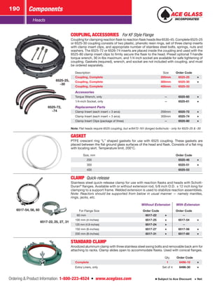 Ordering  Product Information: 1-800-223-4524  n  www.aceglass.com
Components190
Subject to Ace Discount  Net
Heads
6525-72,
-74
6525-25,
-30
COUPLING, ACCESSORIES For KF Style Flange
Coupling for clamping reaction flask to reaction flask heads like 6530‑45. Complete ­6525‑25
or 6525‑30 coupling consists of two plastic, phenolic resin rings, set of three clamp inserts
with clamp insert clips, and appropriate number of stainless steel bolts, springs, nuts and
washers. The 6525‑72 or 6526‑74 inserts are placed inside the coupling and used with the
6525-80 clamp insert clips to firmly secure the flask to the head. Preset optional T-handle
torque wrench, 30 in-lbs maximum, and 1/4-inch socket are available for safe tightening of
coupling. Gaskets (required), wrench, and socket are not included with coupling, and must
be ordered separately.
Description Size Order Code
Coupling, Complete 200mm 6525-25
Coupling, Complete 300mm 6525-30
Coupling, Complete 400mm 6525-33
Accessories
Torque Wrench, only — 6525-60
1/4-inch Socket, only — 6525-61
Replacement Parts
Clamp Insert (each insert = 3 arcs) 200mm 6525-72
Clamp Insert (each insert = 3 arcs) 300mm 6525-74
Clamp Insert Clips (package of three) — 6525-80
Note: Flat heads require 6525 coupling, but w/6472-161 (longer) bolts/nuts - only for 6525-25  -30
GASKET
PTFE crescent ring “L” shaped gaskets for use with 6525 coupling. These gaskets are
placed between the flat ground glass surfaces of the head and flask. Consists of a flat ring
with locating skirt. Temperature limit, 200°C.
Size, mm Order Code
200 6525-46
300 6525-51
400 6525-53
6517-22, 25, 27, 31
6517-54, 56, 60
CLAMP  Quick-release
Stainless steel quick-release clamp for use with reaction flasks and heads with Schott-
Duran®
flanges. Available with or without extension rod, 5/8 inch O.D. x 12 inch long for
clamping to a support frame. Welded extension is used to stabilize reaction assemblies.
Note: Reactors should be supported from below in usual manner — namely mantles,
rings, jacks, etc.
Without Extension With Extension
For Flange Size Order Code Order Code
  60 mm 6517-22 —
100 mm (4-inches) 6517-25 6517-54
120 mm (4.8-inches) 6517-24 —
150 mm (6-inches) 6517-27 6517-56
200 mm (8-inches) 6517-31 6517-60
STANDARD CLAMP
Anodized aluminum clamp with three stainless steel swing bolts and removable back arm for
attaching to racks. Clamp slides open to accommodate flasks. Used with conical flanges.
Qty. Order Code
Complete 1 6496-10
Extra Liners, only Set of 4 6496-30
 
