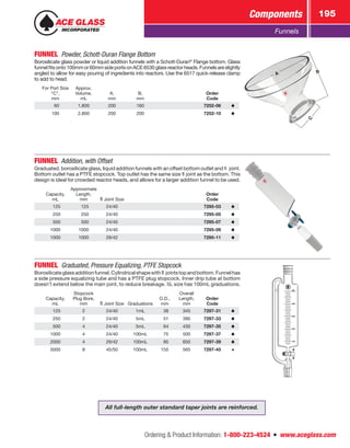 Ordering  Product Information: 1-800-223-4524  n  www.aceglass.com
Components 195
Funnels
FUNNEL  Powder, Schott-Duran Flange Bottom
Borosilicate glass powder or liquid addition funnels with a Schott-Duran®
Flange bottom. Glass
funnelfitsonto100mmor60mmsideportsonACE6530glassreactorheads.Funnelsareslightly
angled to allow for easy pouring of ingredients into reactors. Use the 6517 quick-release clamp
to add to head.
For Port Size
“C”,
mm
Approx.
Volume,
mL
A,
mm
B,
mm
Order
Code
 60 1,800 200 160 7252-06
100 2,800 200 200 7252-10
C
A B
FUNNEL  Addition, with Offset
Graduated, borosilicate glass, liquid addition funnels with an offset bottom outlet and   joint.
Bottom outlet has a PTFE stopcock. Top outlet has the same size  joint as the bottom. This
design is ideal for crowded reactor heads, and allows for a larger addition funnel to be used.
Capacity,
mL
Approximate
Length,
mm Joint Size
Order
Code
 125  125 24/40 7295-03
 250  250 24/40 7295-05
 500  500 24/40 7295-07
1000 1000 24/40 7295-09
1000 1000 29/42 7295-11
FUNNEL  Graduated, Pressure Equalizing, PTFE Stopcock
Borosilicateglassadditionfunnel.Cylindricalshapewith  jointstopandbottom.Funnelhas
a side pressure equalizing tube and has a PTFE plug stopcock. Inner drip tube at bottom
doesn’t extend below the main joint, to reduce breakage. 5L size has 100mL graduations.
Capacity,
mL
Stopcock
Plug Bore,
mm Joint Size Graduations
O.D.,
mm
Overall
Length,
mm
Order
Code
 125 2 24/40 1mL  38 345 7297-31
 250 2 24/40 5mL  51 390 7297-33
 500 4 24/40 5mL  64 430 7297-35
1000 4 24/40 100mL  75 500 7297-37
2000 4 29/42 100mL  85 650 7297-39
5000 8 45/50 100mL 155 565 7297-45
All full-length outer standard taper joints are reinforced.
 