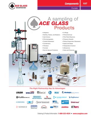 Ordering  Product Information: 1-800-223-4524  n  www.aceglass.com
Components 197
Funnels
• Adapters
• Bottles, Flasks, and Beakers
• Cell Culture
• Chromatography
• Coated Glassware
• Condensers
• Filtration
• Funnels
• No-Air Vacuum Products
• O-Rings
• Photochemical
• Pilot Plant Reactors
• Pressure Vessels
• Rotary Evaporator Glassware
• Septa and Seals
• Temperature Control
• Ultrasonics
• Vials and Closures
	 A sampling of
ACE GLASS
		 Products
The Right Partnership Has Its Advantages
 
