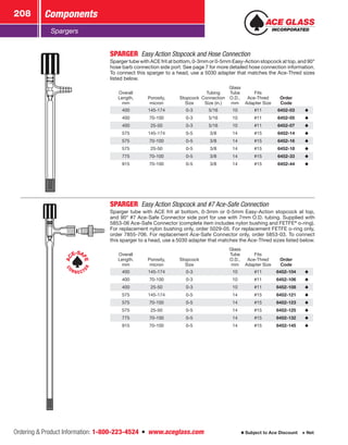 Ordering  Product Information: 1-800-223-4524  n  www.aceglass.com
Components208
Subject to Ace Discount  Net
Spargers
SPARGER  Easy Action Stopcock and Hose Connection
Sparger tube with ACE frit at bottom, 0-3mm or 0-5mm Easy-Action stopcock at top, and 90°
hose barb connection side port. See page 7 for more detailed hose connection information.
To connect this sparger to a head, use a 5030 adapter that matches the Ace‑Thred sizes
listed below.
Overall
Length,
mm
Porosity,
micron
Stopcock
Size
Tubing
Connection
Size (in.)
Glass
Tube
O.D.,
mm
Fits
Ace‑Thred
Adapter Size
Order
Code
400 145-174 0-3 5/16 10 #11 6452-03
400 70-100 0-3 5/16 10 #11 6452-05
400 25-50 0-3 5/16 10 #11 6452-07
575 145-174 0-5 3/8 14 #15 6452-14
575 70-100 0-5 3/8 14 #15 6452-16
575 25-50 0-5 3/8 14 #15 6452-18
775 70-100 0-5 3/8 14 #15 6452-33
915 70-100 0-5 3/8 14 #15 6452-44
AC
E-SA
FE
C
ON N E CT
OR
SPARGER  Easy Action Stopcock and #7 Ace-Safe Connection
Sparger tube with ACE frit at bottom, 0-3mm or 0-5mm Easy-Action stopcock at top,
and 90° #7 Ace-Safe Connector side port for use with 7mm O.D. tubing. Supplied with
5853-06 Ace‑Safe Connector (complete item includes nylon bushing and FETFE®
o-ring).
For replacement nylon bushing only, order 5029-05. For replacement FETFE o‑ring only,
order 7855-706. For replacement Ace-Safe Connector only, order 5853-03. To connect
this sparger to a head, use a 5030 adapter that matches the Ace‑Thred sizes listed below.
Overall
Length,
mm
Porosity,
micron
Stopcock
Size
Glass
Tube
O.D.,
mm
Fits
Ace‑Thred
Adapter Size
Order
Code
400 145-174 0-3 10 #11 6452-104
400 70-100 0-3 10 #11 6452-106
400 25-50 0-3 10 #11 6452-108
575 145-174 0-5 14 #15 6452-121
575 70-100 0-5 14 #15 6452-123
575 25-50 0-5 14 #15 6452-125
775 70-100 0-5 14 #15 6452-132
915 70-100 0-5 14 #15 6452-145
 
