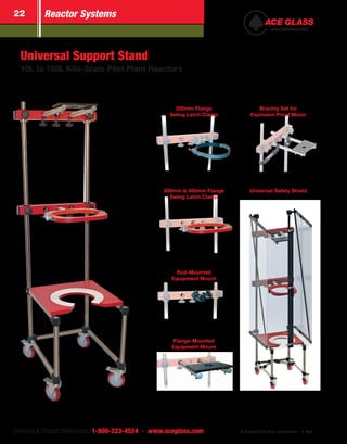 Ordering & Product Information: 1-800-223-4524  n  www.aceglass.com Subject to Ace Discount  Net
Reactor Systems22
Universal Support Stand
10L to 150L Kilo-Scale Pilot Plant Reactors
Rod-Mounted
Equipment Mount
Flange-Mounted
Equipment Mount
200mm Flange
Swing Latch Clamp
300mm & 400mm Flange
Swing Latch Clamp
Bracing Set for
Explosion Proof Motor
Universal Safety Shield
 