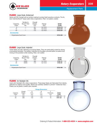 Ordering  Product Information: 1-800-223-4524  n  www.aceglass.com
Rotary Evaporators 235
Replacement Parts
FLASKS Large Scale, Amberized
Same as 6702, except with an amber coating to protect light sensitive contents. The XL
size matches Buchi®
large scale rotary evaporators. Plain, not plastic coated.
Capacity,
Liters
Similar to
Buchi®
Part
No.
Overall
Height,
mm
Flange
Size
Order
Code
 6 — 351 XL/149.5 6702-219
10 — 380 XL/149.5 6702-233
20 — 413 XL/149.5 6702-244
Accessories
Polyethylene Dust Cover 6702-300
FLASKS Large Scale, Indented
These flasks are also referred to as drying flasks. They are particularly suited for drying
of powdered samples. The baffles, indented into the glass, provide better circulation and
mixing of the powders while rotating. Plain, not coated.
Capacity,
Liters
Similar to
Buchi®
Part
No.
Overall
Height,
mm
Flange
Size
Order
Code
10 28592 380 XL/149.5 6720-10
20 28593 413 XL/149.5 6720-20
Accessories
Polyethylene Dust Cover 6702-300
FLASKS  for Heidolph 20L
Used with Heidolph 20L rotary evaporators. These large flasks are fabricated from blanks
­selected for balance and quality. Necks are carefully welded to prevent “rotational whip”.
Flasks can be plastic-coated upon request.
Capacity
Liters
Overall
Height,
mm
Flange Dimensions
Order
Code
A
O.D.,
mm
B
I.D.,
mm
C
Thickness,
mm
10 345 143 118 18 6701-12
20 383 143 118 18 6701-22
 