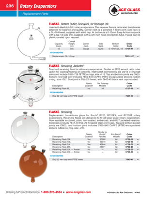Ordering  Product Information: 1-800-223-4524  n  www.aceglass.com
Rotary Evaporators236
Subject to Ace Discount  Net
Replacement Parts
FLASKS  Bottom Outlet, Side Neck, for Heidolph 20L
Used with Heidolph 20L rotary evaporators. This receiver flask is fabricated from blanks
selected for balance and quality. Center neck is a polished SJ  40/25 joint; side neck is
a GL-18 thread, supplied with solid cap. At bottom is a 0-10mm Easy-Action stopcock
with a GL-18 side arm, supplied with a 3/8-inch hose connection tube. Flasks can be
plastic-coated upon request.
Capacity
Liters
Overall
Height,
mm
Center
Neck
Side
Neck
Bottom
Outlet
Order
Code
10 355 SJ 40/25 GL18 0-10mm/GL-18 6701-44
Accessories
Replacement GL-18 cap 7622-107
FLASKS  Receiving, Jacketed 
Standard receiving flask for all rotary evaporators. Similar to 6726 except, with outer
jacket for cooling/heating of contents. Inlet/outlet connections are 28/15 o-ring ball
joints and include 7855-726 FETFE o-rings, size –116. Top and bottom joints are DN25.
Bottom inner ball joint includes 7855-840 CAPFE (PTFE-encapsulated silicone rubber)
o-ring, size –217. Side joint is SVL-22 thread, with 7647-40 black vent cap included.
Description
Plastic
Coated?
Fits Rotavap
Models
Order
Code
Receiving Flask 8L No All 6727-10
Accessories
SVL-22 vent cap with PTFE insert 7647-40
FLASKS Receiving 
Replacement borosilicate glass for Buchi®
R220, R220EX, and R220SE rotary
evaporators. Receiving flasks are designed to fit all large-scale rotary evaporators.
Now available in coated, plain, non-coated, amberized, and 6727 jacketed versions.
Side necks include 7647-40 SVL-22 threaded black vent caps. Top and bottom socket
joints are DN25, and bottom joint includes 7855-840 CAPFE (PTFE-encapsulated
silicone rubber) o-ring, size –217.
Description
Plastic
Coated?
Similar to
­Buchi®
Part No.
Fits Buchi®
Models
Order
Code
Receiving Flask 10L Yes 37569 All 6726-10
Receiving Flask 10L No 46519 All 6726-15
Receiving Flask 20L Yes 41446 All 6726-20
Receiving Flask 20L No 28671 All 6726-25
Receiving Flask 10L — Amber No — All 6726-30
Receiving Flask 20L — Amber No — All 6726-32
Accessories
SVL-22 vent cap with PTFE insert 7647-40
 