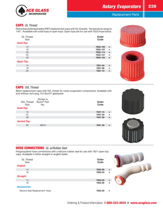 Ordering  Product Information: 1-800-223-4524  n  www.aceglass.com
Rotary Evaporators 239
Replacement Parts
CAPS  GL Thread 
Red polybutylterapthalate (PBT) replacement caps with GL threads. Temperature range to
140°. Available with solid tops or open tops. Open tops are for use with 7623 hose barbs.
GL Thread
Size
Order
Code
Solid Top
14 7622-103
18 7622-107
25 7622-114
32 7622-121
45 7622-124
Open Top
14 7621-04
18 7621-08
25 7621-15
CAPS SVL Thread
Black replacement caps with SVL thread for rotary evaporator components. Available with
and without vent plug. For Buchi®
glassware.
SVL Thread
Size
Similar to
Buchi®
Part
No.
Order
Code
Solid Top
15 7647-15
22 7647-22
30 7647-30
Vented Top
22 46574 7647-40
HOSE CONNECTIONS  GL w/Rubber Seal
Polypropylene hose connections with a silicone rubber seal for use with 7621 open-top
caps. Available in either straight or angled styles.
GL Thread
Size
Order
Code
Angled
14 7623-20
18 7623-24
Straight
14 7623-22
18 7623-26
Accessories
Silicone Seal Replacement 10/pk 7623-30
 
