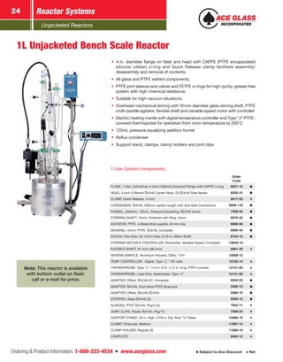 Unjacketed Reactors
Reactor Systems24
Ordering & Product Information: 1-800-223-4524  n  www.aceglass.com Subject to Ace Discount  Net
1L Unjacketed Bench Scale Reactor
•	 4-in. diameter flange on flask and head with CAPFE (PTFE encapsulated
silicone rubber) o‑ring and Quick Release clamp facilitate assembly/
disassembly and removal of contents.
•	 All glass and PTFE wetted components.
•	 PTFE joint sleeves and valves and FETFE o‑rings for high-purity, grease-free
system with high chemical resistance.
•	 Suitable for high-vacuum situations.
•	 Overhead mechanical stirring with 10mm diameter glass stirring shaft, PTFE
multi-paddle agitator, flexible shaft and variable speed motor with controller.
•	 Electric heating mantle with digital temperature controller and Type “J” PTFE-
covered thermoprobe for operation from room temperature to 200°C
•	 125mL pressure equalizing addition funnel
•	 Reflux condenser
•	 Support stand, clamps, clamp holders and joint clips
Note: This reactor is available
with bottom outlet on flask;
call or e-mail for price.
1 Liter System components:
Order
Code
FLASK, 1-liter, Cylindrical, 4-inch (100mm) Grooved Flange with CAPFE o‑ring  6521-10
HEAD, 4-inch (100mm) 24/40 Center Neck, (3) 24/40 Side Necks  6528-31
CLAMP, Quick Release, 4-inch  6517-25
CONDENSER, 24/40, 300mm Jacket Length with Ace-Safe Connectors 5946-118
FUNNEL, Addition, 125mL, Pressure ­Equalizing, 24/40 Joints  7298-05
STIRRING SHAFT, 10mm, Polished with Ring, 44cm  8075-32
AGITATOR, PTFE, 4-Blade Multi-paddle, 64 mm dia.  8089-06
BEARING, 10mm, PTFE, 24/40, Complete  8066-43
CHUCK, Flex-Grip, for 10mm Rod, 5/16-in. Motor Shaft  8124-10
STIRRING MOTOR & CONTROLLER, ­Reversible, Variable Speed, Complete 13649-19
FLEXIBLE SHAFT, 91.4cm (36-inch)  8081-30
HEATING MANTLE, Aluminum Housed, 335w, 115v 12058-12
TEMP. CONTROLLER, Digital, Type “J,” 120 volts 12125-14
THERMOPROBE, Type “J,” 1/4-in. O.D. x 12 in. long, PTFE covered 12141-25
THERMOPROBE, Lead Only, Detachable, Type “J” 12141-80
ADAPTER, Offset, 24/40–#7, Complete  5032-22
ADAPTER, 24/40, 2mm Bore PTFE ­Stopcock  5202-12
ADAPTER, Offset, 24/40– 24/40  5268-10
STOPPER, Glass 24/40 (3)  8250-12
SLEEVES, PTFE 24/40, Pkg/3 (2)  7642-11
JOINT CLIPS, Plastic 24/40, Pkg/10  7598-24
SUPPORT STAND, 29 in. High x 5/8-in. Dia. Rod, “U” Base 13586-10
CLAMP, Three-jaw, Medium 11067-14
CLAMP HOLDER, Regular (3) 11080-19
COMPLETE   6542-12
 