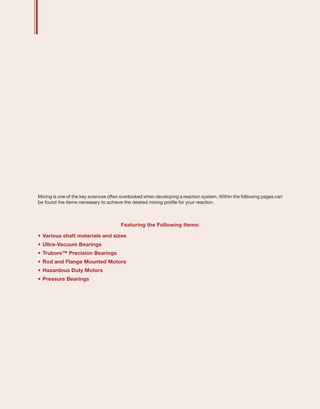 Mixing is one of the key sciences often overlooked when developing a reaction system. Within the following pages can
be found the items necessary to achieve the desired mixing profile for your reaction.
Featuring the Following Items:
•	.Various shaft materials and sizes
•	.Ultra-Vacuum Bearings
•	.Trubore™ Precision Bearings
•	.Rod and Flange Mounted Motors
•	.Hazardous Duty Motors
•	Pressure Bearings
 