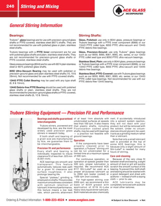 Ordering  Product Information: 1-800-223-4524  n  www.aceglass.com
Stirring and Mixing246
Subject to Ace Discount  Net
Trubore Stirring Equipment — Precision Fit and Performance
Bearings and shafts ­guaranteed
interchangeable
Trubore stirrers, pioneered and
developed by Ace, are the most
widely used precision glass
stirrers in research today.
If both shaft and bearing of
a given size are manufactured
by Ace, we guarantee them to
be interchangeable.
Precision fit and performance
Every shaft and bearing is
individually inspected to insure
clearance fit of less than .025 mm
(0.001-inch).
ACE bearings are smooth and
t r a n s p a re n t . T h i s f e a t u re
automatically reduces leak path
for a given fit clearance and
surface roughness; it also
prolongs bearing life.
Special “plateau” grinding is
employed on shafts.This provides
maximum smoothness consistent
with optimum retention of
lubricant.Intermsofperformance,
this texture means a low leak
rate, which permits attainment
of at least 1mm absolute with
unlubricated surfaces at speeds
less than 100 rpm. It also means
that plastic shafts, including
Fluorocarbon coated glass
shafts, may be used with bearings
— a practice not feasible with
ground bearings.
Operation
If the components have been
properly cleaned prior to
operation, a Trubore™
stirring unit
can be run unlubricated for a
limited time at a maximum speed
of 500 rpm.
For con­tinuous operation, or
operation at speeds greater than
500 rpm, proper lubrication is
required. We recommend ACE
8117 Stir‑Lube®
be used as a
proper all-purpose lubricant up
to 2000 rpm (water cooled) or
1500 rpm (non-cooled).
For high-speed stirring over
2000 rpm, we recommend a thin
base of 8229 grease with
application of 8119 Hi-Lube
heavy-duty liquid stirrer lubricant.
Both materials are also chemically
inert. If accidentally introduced
into a solvent system reaction,
they will not react with your
product, but will be removed with
the solvent. Under no circum­
stances should glycerin be used;
it acts as a grinding medium rather
than a lubricant.
Note that only a small lubricant
well is provided at the top of
some ACE bearings; this is
because only a slight amount of
Stir-Lube®
is needed for many
hours of stirring.
Care and cleaning
Because of the very close fit
between shaft and bearing, a slight
amount of dust or grit will quickly
scratch the smooth surface of the
bearing. To prevent this, both shaft
and bearing should be washed with
a good detergent and dried with
acetone — instead of with a wiping
cloth — prior to use.
A CE lubr icants ma y b e
completely removed with acetone
or most other ketones.
Bearings:
Trubore™
, glass bearings are for use with precision-ground glass
shafts or PTFE-covered, stainless steel (8071) shafts. They are
not recommended for use with polished glass or plain, stainless
steel shafts.
Trubore bearings with a PTFE Inner component are for use
with polished glass shafts and plain, stainless steel shafts. They
are not recommended for precision-ground glass shafts or
PTFE-covered, stainless steel shafts.
Glasspressurebearings(8044)areforusewith8074plainstainless
steel or 8075 polished glass shafts.
8050 Ultra-Vacuum Bearing may be used with polished or
precision-ground glass and plain stainless steel shafts (10, 19 
28mm). Not recommended for use with PTFE-covered shafts.
13443 PTFE Collet Bearing may be used with any type shaft
(6, 8  10mm).
13445 Debris-free PTFE Bearing should be used with polished
glass shafts or plain, stainless steel shafts. They are not
recommendedforprecision-groundglassshaftsorPTFE-covered,
stainless steel shafts (6, 10  19mm).
Stirring Shafts:
Glass, Polished: use only in 8044 glass, pressure bearings or
Trubore bearings with a PTFE inner component (8066) or our
13443 PTFE collet type, 8050 PTFE ultra-vacuum and 13445
PTFE debris-free bearings.
Glass, Precision-Ground: use only Trubore™
glass bearings
such as our 8059, 8060, 8061, 8065, etc. series, or our 13443
PTFE collet seal type and 8050 PTFE ultra-vacuum bearings.
Stainless Steel, Plain: use only in 8044 glass, pressure bearings
or Trubore bearings with a PTFE inner component (8066), or our
13443 PTFE collet type, 8050 PTFE ultra-vacuum and 13445
debris-free bearings.
StainlessSteel,PTFE-Covered:usewithTruboreglassbearings
such as our 8059, 8060, 8061, 8065, etc. series, or our 13443
PTFE collet type bearings. Not recommended for use with our
PTFE debris-free 13445 bearing.
General Stirring Information
 