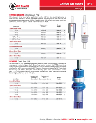Ordering  Product Information: 1-800-223-4524  n  www.aceglass.com
Stirring and Mixing 249
Bearings
STIRRER BEARING  Ultra-Vacuum, PTFE
Ultra-Vacuum stirrer bearing for applications up to -0.6 Torr. Non-shedding bearing is
manufactured from PTFE, Rulon and PEEK materials. Equally good in both vacuum and
pressure applications as low as -0.6 Torr. Rated for up to 400 rpm with both glass (polished,
rather than precision ground is best) and stainless steel shafts.
Joint Size
Replacement
O-Ring
Order
Code
10mm Shaft Size
24/40 7859-526 8050-02
29/42 7859-534 8050-04
29/32 7859-534 8050-14
#15 Ace‑Thred 7859-530 8050-10
#25 Ace‑Thred 7859-534 8050-12
19mm Shaft Size
45/50 7859-573 8050-06
25.4mm Shaft Size
45/50 7859-573 8050-16
28mm Shaft Size
45/50 7859-573 8050-08
30mm Shaft Size
45/50 7859-573 8050-18
BEARING  Debris Free, PTFE
Vacuum tight (~5 Torr), flake free, chemically-resistant stirrer bearing makes a mechanical
seal against a polished glass shaft. Debris trap section consists of a PTFE sleeve for a
wide range of joint and shaft diameter sizes. For use with polished glass or stainless
steel shafts, NOT recommended for PTFE shafts. Bearing consists of a PTFE standard
taper body with added PEEK for better stability, glass filled polypropylene screw
cap, PEEK compression spring, PTFE/PEEK sleeve and a glass filled polypropylene
loosening nut. For use up to 500 rpm.
Joint Size
Replacement
PTFE/PEEK
Sleeve Seal
Replacement
PEEK
Compression Spring
Order
Code
6mm Shaft Size
24/40 13445-302 13445-304 13445-09
10mm Shaft Size
24/40 13445-420 13445-426 13445-30
29/42 13445-420 13445-426 13445-32
34/45 13445-420 13445-426 13445-34
45/50 13445-420 13445-426 13445-36
19mm Shaft Size
45/50 13445-504 13445-506 13445-46
 