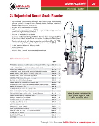 Unjacketed Reactors
Reactor Systems 25
Ordering & Product Information: 1-800-223-4524  n  www.aceglass.com
2L Unjacketed Bench Scale Reactor
•	 4-in. diameter flange on flask and head with CAPFE (PTFE encapsulated
silicone rubber) o‑ring and Quick Release clamp facilitate assembly/
disassembly and removal of contents.
•	 All glass and PTFE wetted components.
•	 PTFE joint sleeves and valves and FETFE o‑rings for high-purity, grease-free
system with high chemical resistance.
•	 Suitable for high-vacuum situations.
•	 Overhead mechanical stirring with 10mm diameter glass stirring shaft, PTFE
multi-paddle agitator, flexible shaft and variable speed motor with controller.
•	 Electric heating mantle with digital temperature controller and Type “J” PTFE-
covered thermoprobe for operation from room temperature to 200°C
•	 125mL pressure equalizing addition funnel
•	 Reflux condenser
•	 Support stand, clamps, clamp holders and joint clips
2 Liter System components:
Order
Code
FLASK, 2-liter, Cylindrical, 4-in. (100mm) Grooved Flange with CAPFE o‑ring  6521-12
HEAD, 4-in. (100mm) 24/40 Center Neck, (3) 24/40 Side Necks  6528-31
CLAMP, Quick Release, 4-inch  6517-25
CONDENSER, 24/40, 300mm Jacket Length with Ace-Safe Connectors  5946-118
FUNNEL, Addition, 125mL, Pressure Equalizing, 24/40 Joints  7298-05
STIRRING SHAFT, 10mm, Polished with Ring, 58 cm  8075-34
AGITATOR, PTFE, 4-Blade Multi-paddle, 64mm dia.  8089-06
BEARING, 10mm, PTFE, 24/40, Complete  8066-43
CHUCK, Flex-Grip, for 10mm Rod, 5/16-in. Motor Shaft  8124-10
STIRRING MOTOR & CONTROLLER, Reversible, Variable Speed, Complete 13649-19
FLEXIBLE SHAFT, 91.4cm (36")  8081-30
HEATING MANTLE, Aluminum Housed, 450w, 115v  6478-51
TEMP. CONTROLLER, Digital, Type “J,” 120 volts 12125-14
THERMOPROBE, Type “J,” 1/4-in. O.D. x 12" long, PTFE covered 12141-25
THERMOPROBE, Lead Only, Detachable, Type “J” 12141-80
ADAPTER, Offset, 24/40–#7, Complete  5032-22
ADAPTER, 24/40, 2mm Bore PTFE Stopcock  5202-12
ADAPTER, Offset, 24/40– 24/40  5268-10
STOPPER, Glass 24/40 (3)  8250-12
SLEEVES, PTFE 24/40, Pkg/3 (2)  7642-11
JOINT CLIPS, Plastic 24/40, Pkg/10  7598-24
SUPPORT STAND, 36 in. High x 5/8-in. Dia. Rod, “U” Base 13586-13
CLAMP, Three-jaw, Medium 11067-14
CLAMP HOLDER, Regular (3) 11080-19
COMPLETE  6542-25
Note: This reactor is available
with bottom outlet on flask;
call or e-mail for price.
 