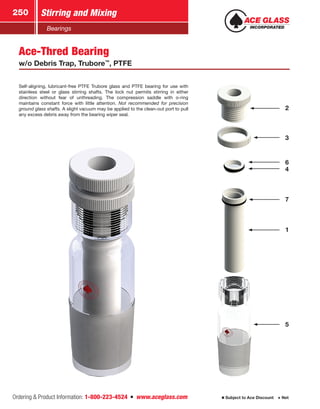 Ordering  Product Information: 1-800-223-4524  n  www.aceglass.com
Stirring and Mixing250
Subject to Ace Discount  Net
Bearings
Ace-Thred Bearing
w/o Debris Trap, Trubore™
, PTFE
Self-aligning, lubricant-free PTFE Trubore glass and PTFE bearing for use with
stainless steel or glass stirring shafts. The lock nut permits stirring in either
direction without fear of unthreading. The compression saddle with o‑ring
maintains constant force with little attention. Not recommended for precision
ground glass shafts. A slight vacuum may be applied to the clean-out port to pull
any excess debris away from the bearing wiper seal.
1
7
5
4
6
3
2
 