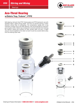 Ordering  Product Information: 1-800-223-4524  n  www.aceglass.com
Stirring and Mixing252
Subject to Ace Discount  Net
Bearings
Self-aligning, lubricant-free PTFE Trubore glass and PTFE bearing for use with
stainless steel or glass stirring shafts. The lock nut permits stirring in either
direction without fear of unthreading. The compression saddle with o‑ring
maintains constant force with little attention. Not recommended for precision
ground glass shafts. Debris trap is designed to prevent particles from entering
the reaction vessel and contains an easy access clean out port. A slight
vacuum may be applied to the clean-out port to pull any excess debris away
from the bearing wiper seal.
Ace-Thred Bearing
w/Debris Trap, Trubore™
, PTFE
1
9
8
4
9
3
2
5
6
7
 