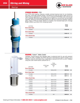 Ordering  Product Information: 1-800-223-4524  n  www.aceglass.com
Stirring and Mixing254
Subject to Ace Discount  Net
Bearings
STIRRER BEARING PTFE
Inert PTFE stirrer bearing. Features a totally enclosed bearing body for non-shedding,
anti-whip, chemically-resistant design. The bearing can also be used in slight vacuum or
slight pressure applications. The design has a composite PTFE/PEEK main internal seal
and a specially fabricated glass ball-bearing for rigidity and smoothness during lengthy
operation. Maximum recommended speeds up to 500 rpm continuous operation. Ideal for
glass, metal, or PTFE stir shafts. Bottom is a molded, inner standard taper joint. Average
length is 96mm and 45mm O.D. at bearing center.
Joint Size
Order
Code
6mm Shaft Size
24/40 13443-08
8mm Shaft Size
24/40 13443-10
10mm Shaft Size
24/40 13443-12
BEARING Trubore™
, Water Cooled
Jacketed, Trubore bearing with standard taper or spherical joints for use with precision
ground stir shafts. Available with PTFE-clad joint to eliminate the need for grease. Up to
2000rpm using Hi-Lube Heavy Duty Liquid Stirrer Lubricant (8119-07) or up to 1500rpm
using Stir-Lube Trubore Stirrer Lubricant (8117).
Joint Size
PTFE-Clad
Joint
Hose
Connection
Size,
in.
Order
Code
5mm Shaft Size
14/20 — 3/8 or 5/16 9527-08
6mm Shaft Size
14/20 — 3/8 or 5/16 9527-12
14/20 — 3/8 or 5/16 9527-14
10mm Shaft Size
24/40 — 3/8 or 5/16 8040-10
29/42 — 3/8 or 5/16 8040-20
45/50 — 3/8 or 5/16 8040-35
35/25 — 3/8 or 5/16 8040-40
24/40 Yes 3/8 or 5/16 8040-60
29/42 Yes 3/8 or 5/16 8040-64
45/50 Yes 3/8 or 5/16 8040-70
19mm Shaft Size
45/50 — 3/8 8059-05
 