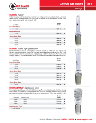 Ordering  Product Information: 1-800-223-4524  n  www.aceglass.com
Stirring and Mixing 255
Bearings
BEARING Trubore™
Trubore bearing with standard taper joint for use with precision ground stir shafts. Lubricant
well at top will accept enough 8117 Stir-Lube®
to provide hours of operation at up to 1000
rpm. Match bearing I.D. with stir shaft O.D.
Joint Size
Order
Code
5mm Shaft Size
14/20 9524-04
6mm Shaft Size
14/20 9524-06
10mm Shaft Size
24/40 8038-10
29/42 8038-20
45/50 8038-32
35/25 8038-40
BEARING  Trubore, High Speed Vacuum
Used with 8111 aluminum packing box. For shaft speeds of 1000 rpm. and higher, and
vacuum operation down to 0.5mm Hg. The seal is made entirely by the packing box. Only
infrequent lubrication is required using 8122 packing and 8117 Stir-Lube®
. We recommend
that you use 8113 vacuum adapter to avoid contaminating the flask contents with lubricant.
Joint Size
Order
Code
9mm Shaft Size
24/40 8133-10
29/42 8133-15
35/25 8133-40
10mm Shaft Size
24/40 8051-10
29/42 8051-15
45/50 8051-25
35/25 8051-35
19mm Shaft Size
45/50 8061-04
LUBRICANT TRAP  High Vacuum, 10mm
Primarily designed for use with ACE 8051 bearings. The inner tube through which the stirring
shaft passes, plus the PTFE o‑ring supplied with each unit, prevents the lubricant or foreign
particlesfromcontaminatingtheflaskcontents.ForreplacementPTFEo-ring,order8113-89.
Top Joint Bottom Joint
Order
Code
24/40 24/40 8113-10
29/42 29/42 8113-20
29/42 34/45 8113-25
Replacement Parts
PTFE Washer 8113-89
 