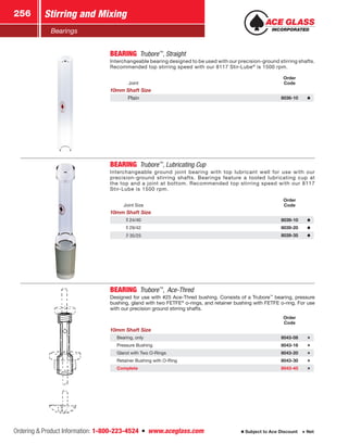 Ordering  Product Information: 1-800-223-4524  n  www.aceglass.com
Stirring and Mixing256
Subject to Ace Discount  Net
Bearings
BEARING Trubore™
, Straight
Interchangeable bearing designed to be used with our precision-ground stirring shafts.
Recommended top stirring speed with our 8117 Stir-Lube®
is 1500 rpm.
Joint
Order
Code
10mm Shaft Size
Plain 8036-10
BEARING Trubore™
, Lubricating Cup
Interchangeable ground joint bearing with top lubricant well for use with our
precision-ground stirring shafts. Bearings feature a tooled lubricating cup at
the top and a joint at bottom. Recommended top stirring speed with our 8117
Stir-Lube is 1500 rpm.
Joint Size
Order
Code
10mm Shaft Size
24/40 8039-10
29/42 8039-20
35/25 8039-35
BEARING Trubore™
, Ace‑Thred
Designed for use with #25 Ace‑Thred bushing. Consists of a Trubore™
bearing, pressure
bushing, gland with two FETFE®
o-rings, and retainer bushing with FETFE o-ring. For use
with our precision ground stirring shafts.
Order
Code
10mm Shaft Size
Bearing, only 8043-08
Pressure Bushing 8043-16
Gland with Two O‑Rings 8043-20
Retainer Bushing with O‑Ring 8043-30
Complete 8043-45
 
