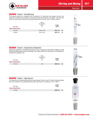 Ordering  Product Information: 1-800-223-4524  n  www.aceglass.com
Stirring and Mixing 257
Bearings
BEARING Trubore™
, Gas Balancing
This glass bearing is supplied with tubulation for feeding inert gases around the
bearing to balance any pressure possibly being developed in the flask. Can also be
used for gas-liquid reactions and gas dispersions using 10mm hollow shafts.
Joint Size
Hose
Connection
Size,
in.
Order
Code
10mm Shaft Size
24/40 3/8 or 5/16 8047-10
29/42 3/8 or 5/16 8047-15
BEARING Trubore™
, Introduction  Dispersion
Especially useful for controlled atmospheric work. Used with solid shaft to balance small
pressure differentials across the bearing. Use hollow shafts for introduction and dispersion
of gaseous catalysts, etc.
Joint Size
Hose
Connection
Size,
in.
Order
Code
10mm Shaft Size
24/40 3/8 8053-10
BEARING Trubore™
, High Vacuum
This bearing is the standard liquid seal type except that the use of Trubore tubing enables
this unit to perform very satisfactorily under high vacuum conditions. I.D. is 10mm.
Joint Size
Order
Code
10mm Shaft Size
24/40 8055-10
 