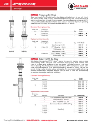 Ordering  Product Information: 1-800-223-4524  n  www.aceglass.com
Stirring and Mixing258
Subject to Ace Discount  Net
Bearings
8044-24 8044-55
BEARING  Pressure, w/Ace‑Threds
Glass bearing with Ace‑Thred at each end and glass tubing between, for use with 10mm
O.D. stirring shafts. PTFE coupling, with internal FETFE o‑ring seal, connects bottom of
bearing to either #15 or #25 Ace‑Thred on vessels. Top bushing also has an internal FETFE
o‑ring seal for additional seal on shaft to allow pressure reactions. Maximum operating
speed 600 rpm. Coupling and bushing supplied with FETFE o‑rings.
Complete Bearing Assembly
Shaft Size,
mm
Bushing to
Coupling Size Qty.
Order
Code
10
#15 to #15 1 8044-24
#15 to #25 1 8044-55
Replacement components:
Shaft Size,
mm
Bushing to
Coupling Size Description Qty. Order Code
10 #15 to #15
Glass Bearing, #15-#15 1 8044-07
PTFE Coupling, #15-#15 1 5840-60
PTFE Bushing, #15 1 8044-13
10 #15 to #25
Glass Bearing, #15-#15 1 8044-07
PTFE Coupling, #15-#25 1 5843-62
PTFE Bushing, #15 1 8044-13
BEARING Trubore™
, PTFE, Ace‑Thred
Self-aligning, lubricant-free PTFE Trubore™
bearing for use with stainless steel or glass
10mm stirring shafts. Side port hose connection allows purging flask contents with
a gas, or in airless work, allows for an inert gas blanket. Complete consists of PTFE inner
­Trubore bearing, Ace‑Thred glass adapter, non-flaking PTFE compression saddle with
o‑ring, and ­glass-reinforced PTFE bushing and lock nut with FETFE o-ring. The lock nut
permits stirring in either direction without unthreading. The compression saddle with o‑ring
maintains constant force with little attention. Vacuum down to 1mm. Not recommended
for precision ground glass shafts. Up to 400rpm.
Complete Bearing Assembly
Shaft Size,
mm Joint Size Qty.
Order
Code
10
24/40 1 8066-130
29/42 1 8066-132
45/50 1 8066-136
35/25 1 8066-140
Replacement components:
Shaft Size,
mm Joint Size Description Qty. Order Code
10
— PTFE Inner Bearing w/FETFE O‑Ring 1 8066-06
— Glass Filled/PTFE Bushing 1 8066-12
— Glass Filled/PTFE Lock Nut 1 8066-13
— Compression Saddle w/FETFE O‑Ring 1 8066-15
24/40
Glass Body
1 8066-70
29/42 1 8066-71
45/50 1 8066-73
35/25 1 8066-79
 