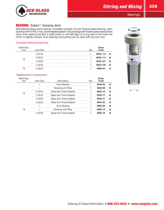 Ordering  Product Information: 1-800-223-4524  n  www.aceglass.com
Stirring and Mixing 259
Bearings
BEARING Trubore™
, Economy, 6mm
Self-aligning three-piece bearing. Complete consists of inner Trubore glass bearing, nylon
bushingwithFETFEo‑ring,andthreadedadapter.Uniquedesigneliminatescostlyreplacement
since inner bearing will spin if shaft binds, or will self-align at o‑ring seal in the event the
motor is slightly cocked. Inner bearing and bushing can be used with any joint size.
Complete Bearing Assembly
Shaft Size,
mm Joint Size Qty.
Order
Code
10
24/40 1 8042-115
29/42 1 8042-117
45/50 1 8042-121
35/25 1 8042-135
19 45/50 1 8065-64
Replacement components:
Shaft Size,
mm Joint Size Description Qty.
Order
Code
10
— Inner Bearing 1 8042-05
— Bushing w/O-Ring 1 8042-09
24/40 Glass Ace-Thred Adapter 1 8042-15
29/42 Glass Ace-Thred Adapter 1 8042-17
45/50 Glass Ace-Thred Adapter 1 8042-21
35/25 Glass Ace-Thred Adapter 1 8042-35
19
— Inner Bearing 1 8065-06
— Bushing, w/O-Ring 1 8065-10
45/50 Glass Ace-Thred Adapter 1 8065-16
 