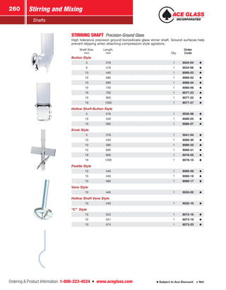Ordering  Product Information: 1-800-223-4524  n  www.aceglass.com
Stirring and Mixing260
Subject to Ace Discount  Net
Shafts
STIRRING SHAFT  Precision-Ground Glass
High tolerance precision ground borosilicate glass stirrer shaft. Ground surfaces help
prevent slipping when attaching compression style agitators.
Shaft Size,
mm
Length,
mm Qty.
Order
Code
Button Style
5 318 1 9534-04
6 318 1 9534-06
10 440 1 8068-03
10 580 1 8068-02
10 690 1 8068-04
10 740 1 8068-06
19 700 1 8077-23
19 900 1 8077-25
19 1200 1 8077-27
Hollow Shaft Button Style
5 318 1 9535-06
10 440 1 8068-25
10 580 1 8068-27
Knob Style
5 318 1 9541-04
10 440 1 8068-30
10 580 1 8068-32
10 690 1 8068-31
19 900 1 8078-05
19 1200 1 8078-10
Paddle Style
10 440 1 8068-08
10 440 1 8068-18
10 480 1 8068-17
Vane Style
10 440 1 9533-02
Hollow Shaft Vane Style
10 440 1 9532-10
“C” Style
10 523 1 8073-16
10 551 1 8073-19
10 574 1 8073-23
 