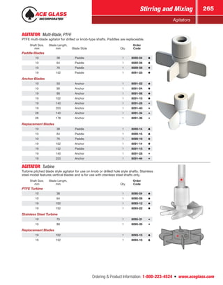 Ordering  Product Information: 1-800-223-4524  n  www.aceglass.com
Stirring and Mixing 265
Agitators
AGITATOR Multi-Blade, PTFE
PTFE multi-blade agitator for drilled or knob-type shafts. Paddles are replaceable.
Shaft Size,
mm
Blade Length,
mm Blade Style Qty.
Order
Code
Paddle Blades
10 38 Paddle 1 8089-04
10 64 Paddle 1 8089-06
10 76 Paddle 1 8089-08
19 152 Paddle 1 8091-20
Anchor Blades
10 50 Anchor 1 8091-02
10 90 Anchor 1 8091-04
19 90 Anchor 1 8091-06
19 102 Anchor 1 8091-10
19 140 Anchor 1 8091-26
19 203 Anchor 1 8091-40
28 140 Anchor 1 8091-34
28 178 Anchor 1 8091-36
Replacement Blades
10 38 Paddle 1 8089-14
10 64 Paddle 1 8089-16
10 76 Paddle 1 8089-18
19 102 Anchor 1 8091-14
19 152 Paddle 1 8091-15
19 140 Anchor 1 8091-28
19 203 Anchor 1 8091-44
AGITATOR Turbine
Turbine pitched blade style agitator for use on knob or drilled hole style shafts. Stainless
steel model features vertical blades and is for use with stainless steel shafts only.
Shaft Size,
mm
Blade Length,
mm Qty.
Order
Code
PTFE Turbine
10 38 1 8090-04
10 64 1 8090-08
19 102 1 8093-12
19 152 1 8093-22
Stainless Steel Turbine
10 75 1 8095-31
10 89 1 8095-35
Replacement Blades
19 102 1 8093-15
19 152 1 8093-16
 