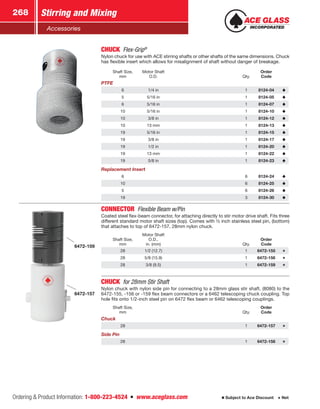 Ordering  Product Information: 1-800-223-4524  n  www.aceglass.com
Stirring and Mixing268
Subject to Ace Discount  Net
Accessories
CHUCK Flex-Grip®
Nylon chuck for use with ACE stirring shafts or other shafts of the same dimensions. Chuck
has flexible insert which allows for misalignment of shaft without danger of breakage.
Shaft Size,
mm
Motor Shaft
O.D. Qty.
Order
Code
PTFE
6 1/4 in 1 8124-04
5 5/16 in 1 8124-05
6 5/16 in 1 8124-07
10 5/16 in 1 8124-10
10 3/8 in 1 8124-12
10 13 mm 1 8124-13
19 5/16 in 1 8124-15
19 3/8 in 1 8124-17
19 1/2 in 1 8124-20
19 13 mm 1 8124-22
19 5/8 in 1 8124-23
Replacement Insert
6 6 8124-24
10 6 8124-25
5 6 8124-26
19 3 8124-30
6472-159
6472-157
CONNECTOR  Flexible Beam w/Pin
Coated steel flex-beam connector, for attaching directly to stir motor drive shaft. Fits three
different standard motor shaft sizes (top). Comes with ½ inch stainless steel pin, (bottom)
that attaches to top of 6472-157, 28mm nylon chuck.
Shaft Size,
mm
Motor Shaft
O.D.,
in. (mm) Qty.
Order
Code
28 1/2 (12.7) 1 6472-155
28 5/8 (15.9) 1 6472-156
28 3/8 (9.5) 1 6472-159
CHUCK  for 28mm Stir Shaft
Nylon chuck with nylon side pin for connecting to a 28mm glass stir shaft, (8080) to the
6472-155, -156 or -159 flex beam connectors or a 6462 telescoping chuck coupling. Top
hole fits onto 1/2-inch steel pin on 6472 flex beam or 6462 telescoping couplings.
Shaft Size,
mm Qty.
Order
Code
Chuck
28 1 6472-157
Side Pin
28 1 6472-158
 