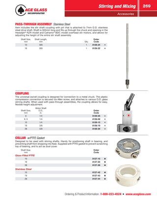Ordering  Product Information: 1-800-223-4524  n  www.aceglass.com
Stirring and Mixing 269
Accessories
PASS-THROUGH ASSEMBLY  Stainless Steel
Item includes the stir shaft coupling with pin that is attached to 7mm O.D. stainless
steel drive shaft. Shaft is 305mm long and fits up through the chuck and opening in the
Heidolph®
RZR model and Caframo®
BDC model overhead stir motors, and allows for
adjusting the height of the entire stir shaft assembly.
Shaft Size,
mm
Shaft Length,
mm Qty.
Order
Code
10 305 1 8126-24
19 305 1 8126-22
COUPLING
The universal swivel coupling is designed for connection to a metal chuck. The plastic
compression connection is secured via Allen screw, and attaches to various O.D. glass
stirring shafts. When used with pass-through assemblies, the coupling allows for easy,
flexible height adjustment.
Shaft Size,
mm
Motor Shaft
O.D.,
in.
Order
Code
6 1/4 8126-05
8, 9 1/4 8126-08
10 1/4 8126-10
19 3/8 8126-19
28 3/8 8126-28
COLLAR w/PTFE Gasket
Designed to be used with stirring shafts. Handy for positioning shaft in bearing, and
preventing shaft from dropping into flask. Supplied with PTFE gasket to prevent scratching
top of bearing, and to act as dust cover.
Shaft Size,
mm
Order
Code
Glass-Filled PTFE
10 8127-10
19 8127-20
28 8127-28
Stainless Steel
10 8127-42
19 8127-43
28 8127-44
 