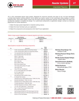Unjacketed Reactors
Reactor Systems 27
Ordering & Product Information: 1-800-223-4524  n  www.aceglass.com
Select a base system dependent on desired capacity and motor mounting type.
Capacity (L)
Base Systems
for Rod Mounted Motors*
Base Systems
for Flange Mount Motors*
10 12846-12 12846-13
20 12846-14 12846-15
Base Systems include the following components:
No. Description Qty.
Order
Code
1
10-20L Universal Stand w/Mount for Rod Mount Motors
1
12842-02
10-20L Universal Stand w/Mount for Flange Mount Motors 12842-04
2
10L Unjacketed Flask w/Flush Seal Valve
1
6522-81
20L Unjacketed Flask w/Flush Seal Valve 6472-02
3
200mm, 7 Neck Head 1 6530-37
200mm CAPFE O-Ring 1 7855-884
200mm Quick-release Clamp 1 6517-31
60mm Glass Cap 1 15312-30
60mm CAPFE O-Ring 1 7855-878
60mm Quick-release Clamp 1 6517-22
4
19mm Glass Stirring Shaft, 36” Length 1 8076-40
19mm Shaft Collar 1 8127-20
19mm PTFE Ace-Thred Bearing 1 8067-30
4in. O.D. Multi-paddle Style Lower Agitator 1 8091-10
4in. O.D. Upper Turbine 1 8093-12
19mm Shaft Coupling 1 8126-19
5
Flush Seal Drain Valve w/CAPFE O-Ring 1 6472-245
2in. Beaded Pipe Coupling 1 8856-11
6
180 Watt Aluminum Heating Mantle w/Hole, 115VAC (10L Only) 1 12053-50
495 Watt Girdle Mantle, 115VAC (10L Only) 2 12041-10
250 Watt Aluminum Heating Mantle w/Hole, 115VAC (20L Only) 1 12053-64
770 Watt Girdle Mantle, 115VAC (20L Only) 2 12041-12
7
Pilot Plant Temperature Controller, 120VAC, 4 Circuit 1 13552-02
1/4 x 24in. PFA Coated Type “J” Thermocouple 1 12141-26
Type “J” Coiled Thermocouple Extension Cord 1 12141-80
#25 to 45/50 Probe Adapter 1 5279-10
8
Heat Exchange Cooling Coil, PTFE-Clad Copper (10L Only) 1 12067-39
Heat Exchange Cooling Coil, PTFE-Clad Copper (20L Only) 1 12067-48
24/40 to #7 Ace-Thred Adapter 2 5028-30
12846-13 12846-15
Working Temp Range (°C):
	 Ambient to 200
Working Pressure Range (Torr):
	 Atm to 0
Mantle Control Supply Voltage:
	 120VAC 60Hz
Stand Dimensions (DxWxH):
	 27.5 x 24.25 x 82.25in
Wetted Surfaces:
	 Borosilicate glass, PTFE
Motor Mounts:
	 Rod or Flange
10L or 20L Unjacketed reactor base system. Designed for maximum diversity and ease of use, we have developed
a simple base system building platform which allows any reactor system to be customized using catalog or custom
designed parts. Each base system comes with the basic starting components required. Simply select the motor and
accessories needed to complete the design. For customized components or application design, contact our technical
department for further assistance.
1. Select the base system dependent on desired working volume.
2. Select the motor that best suits your application.
3. Select the components and accessories which best fit your application.
 