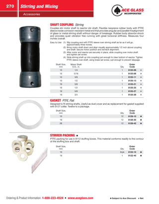 Ordering  Product Information: 1-800-223-4524  n  www.aceglass.com
Stirring and Mixing270
Subject to Ace Discount  Net
Accessories
SHAFT COUPLING Stirring
Couples stir motor shaft to reactor stir shaft. Flexible neoprene rubber body with PTFE
sleeve inside corrosion-resistant metal end that provides angular and parallel misalignment
of glass or metal stirring shaft without danger of breakage. Rubber body absorbs shock
and provides quiet vibration free running with great torsional stiffness. Measures four
inches overall.
Easy to Use:	 (1)	 Slip coupling end with PTFE sleeve over stirring shaft as far as it will go,
approximately three inches.
	 (2)	 Bring motor shaft down and align visually approximately 1/2 inch above coupling
and shaft. Secure motor position and recheck alignment.
	 (3)	 After motor and reactor are securely in place, slide coupling over motor shaft
and tighten set screw.
	 (4)	 Slide stirring shaft up into coupling just enough to clear bottom of reactor. Tighten
PTFE sleeve over shaft, using brass set screw, just enough to prevent slippage.
Shaft Size,
mm
Motor Shaft
O.D., in. Qty.
Order
Code
10 1/4 1 8125-06
10 5/16 1 8125-08
10 3/8 1 8125-11
10 1/2 1 8125-13
19 3/8 1 8125-21
19 1/2 1 8125-25
19 5/8 1 8125-27
19 3/4 1 8125-29
GASKET  PTFE, Flat
Designed to fit stirring shafts. Useful as dust cover and as replace­ment for gasket supplied
with 8127 collar. Twelve to a package.
Shaft Size,
mm Qty.
Order
Code
10 12 8128-10
19 12 8128-20
28 12 8128-42
STIRRER PACKING 
PTFE packing for use in 8112 stuffing boxes. This material conforms readily to the contour
of the stuffing box and shaft.
Shaft Size,
mm Qty.
Order
Code
10 6/pk 8122-10
19 1 8122-40
 