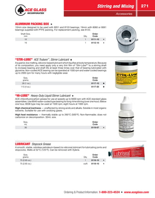 Ordering  Product Information: 1-800-223-4524  n  www.aceglass.com
Stirring and Mixing 271
Accessories
ALUMINUM PACKING BOX 
10mm size designed to be used with 8051 and 8133 bearings; 19mm with 8060 or 8061
bearings supplied with PTFE packing. For replacement packing, see 8122.
Shaft Size,
mm Qty.
Order
Code
10 1 8111-10
19 1 8112-10
“STIR-LUBE”  ACE Trubore™
, Stirrer Lubricant 
Asuperior,lowmelting,silicone-basedlubricantwhichliquifiesatbodytemperature.Because
of its composition, you need apply only a very thin film of “Stir-Lube®
” to a stirring shaft
to increase bearing and shaft life at least three times over that of bearing lubricated with
glycerine. Non-cooled ACE bearing can be operated at 1500 rpm and water-cooled bearings
up to 2000 rpm for many hours with negligible wear.
Size,
grams
Order
Code
  28 (1 oz.) 8117-10
113 (4 oz.) 8117-20
“HI-LUBE”  Heavy-Duty Liquid Stirrer Lubricant 
ACE chlorofluorocarbon grease for use at speeds up to 6000 rpm with ACE standard glass
assemblies. Use 8040 water-cooled type bearing for long-time stirring (over one hour). Below
one hour, 8038 type may be used at 1500 rpm; eight hours at 1000 rpm.
High chemical inertness — unaffected by strong acids and alkalis. Soluble in most organic
solvents. Suitable for use with oxidizing gases.
High heat resistance — thermally stable up to 260°C (500°F). Non-flammable; does not
carbonize on decomposition. 30mL size.
Size,
mL
Order
Code
30 8119-07
LUBRICANT  Stopcock Grease
A smooth, stable, odorless petroleum-based (no silicone) lubricant for lubricating joints and
stopcocks. Melts at 52°C (125°F). Can be removed with Xylene.
Size,
grams Qty.
Order
Code
75 (2.65 oz.) 1 8118-10
75 (2.65 oz.) cs/6 8118-10
 